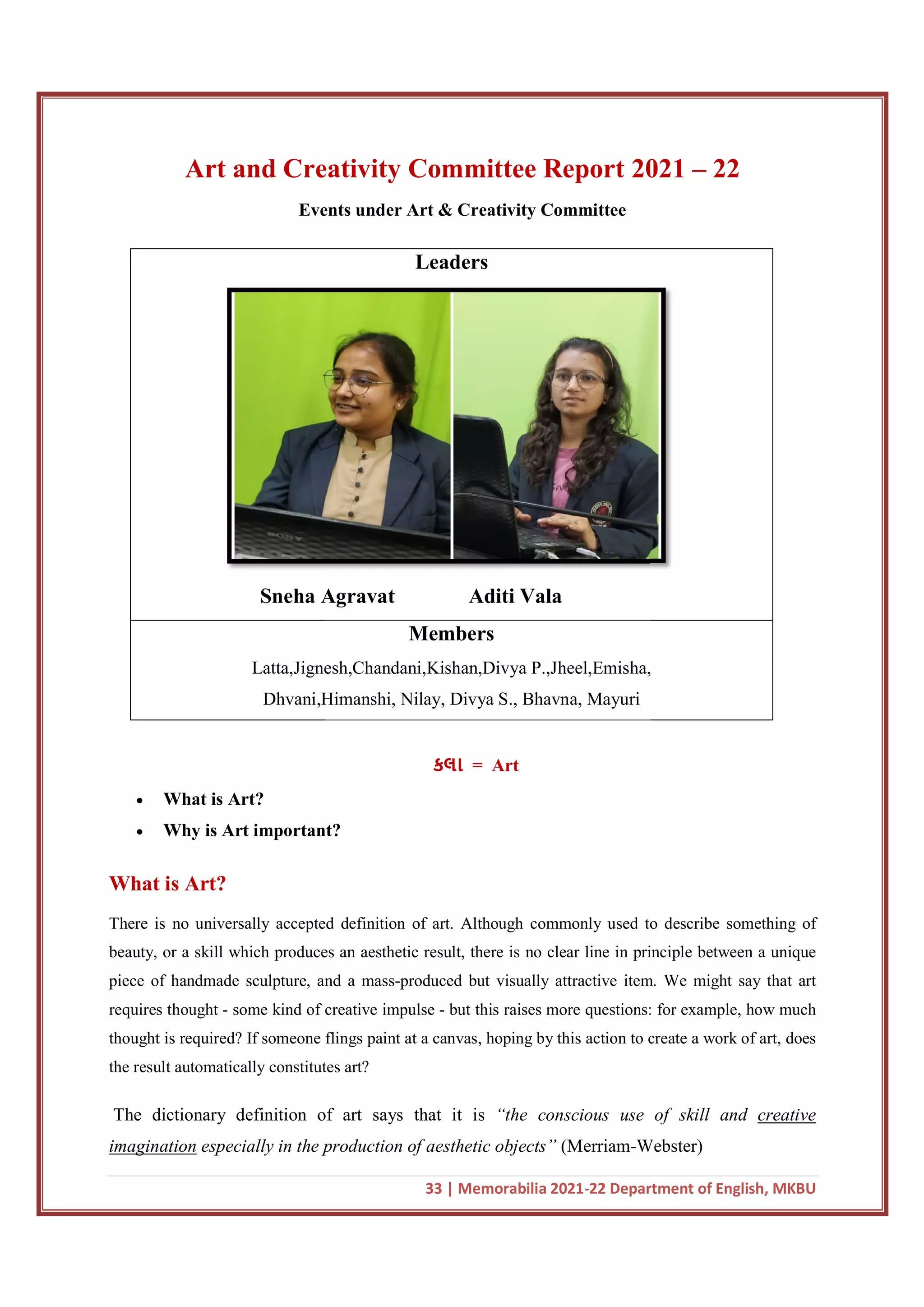 Art and Creativity Committee Report 2021
Events under Art & Creativity Committee
Sneha Agravat
Latta,Jignesh,Chandani,Kishan,Divya P.,Jheel,Emisha,
Dhvani,Himanshi, Nilay, Divya S., Bhavna, Mayuri
 What is Art?
 Why is Art important?
What is Art?
There is no universally accepted definition of art. Although commonly used to describe something of
beauty, or a skill which produces an aesthetic result, there is no clear line in principle between a unique
piece of handmade sculpture, and a mass
requires thought - some kind of creative impulse
thought is required? If someone flings paint at a canvas, hoping by this action to create a work o
the result automatically constitutes
The dictionary definition of art says that it is
imagination especially in the production of aesthetic objects”
33 | Memorabilia 2021-22 Department of English, MKBU
Art and Creativity Committee Report 2021
Events under Art & Creativity Committee
Leaders
Sneha Agravat Aditi Vala
Members
Latta,Jignesh,Chandani,Kishan,Divya P.,Jheel,Emisha,
Dhvani,Himanshi, Nilay, Divya S., Bhavna, Mayuri
કલા = Art
important?
There is no universally accepted definition of art. Although commonly used to describe something of
beauty, or a skill which produces an aesthetic result, there is no clear line in principle between a unique
piece of handmade sculpture, and a mass-produced but visually attractive item. We might say that art
some kind of creative impulse - but this raises more questions: for example, how much
thought is required? If someone flings paint at a canvas, hoping by this action to create a work o
result automatically constitutes art?
The dictionary definition of art says that it is “the conscious use of skill and
in the production of aesthetic objects” (Merriam-Webster)
22 Department of English, MKBU
Art and Creativity Committee Report 2021 – 22
Latta,Jignesh,Chandani,Kishan,Divya P.,Jheel,Emisha,
There is no universally accepted definition of art. Although commonly used to describe something of
beauty, or a skill which produces an aesthetic result, there is no clear line in principle between a unique
but visually attractive item. We might say that art
but this raises more questions: for example, how much
thought is required? If someone flings paint at a canvas, hoping by this action to create a work of art, does
“the conscious use of skill and creative
Webster)
 