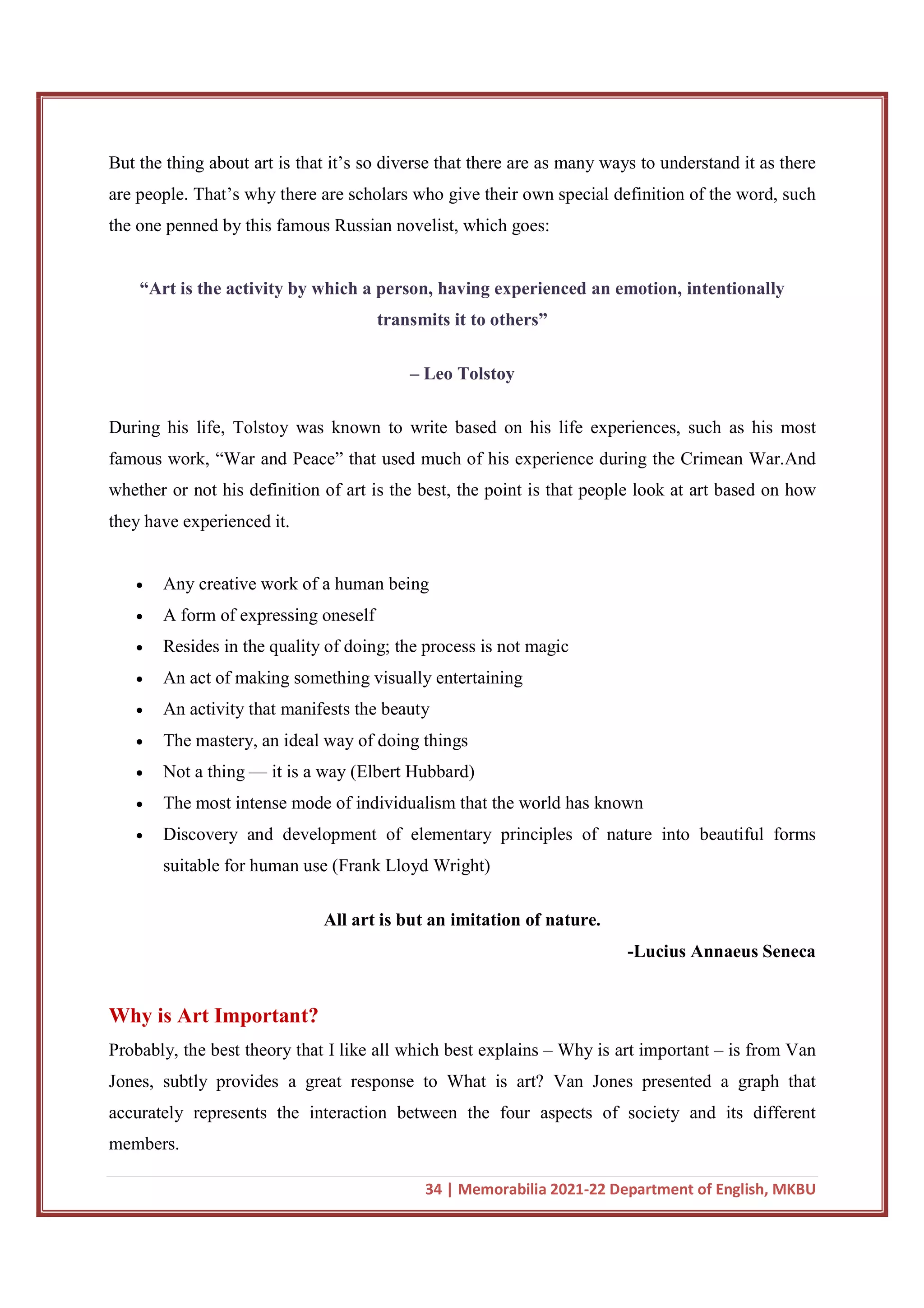 34 | Memorabilia 2021-22 Department of English, MKBU
But the thing about art is that it’s so diverse that there are as many ways to understand it as there
are people. That’s why there are scholars who give their own special definition of the word, such
the one penned by this famous Russian novelist, which goes:
“Art is the activity by which a person, having experienced an emotion, intentionally
transmits it to others”
– Leo Tolstoy
During his life, Tolstoy was known to write based on his life experiences, such as his most
famous work, “War and Peace” that used much of his experience during the Crimean War.And
whether or not his definition of art is the best, the point is that people look at art based on how
they have experienced it.
 Any creative work of a human being
 A form of expressing oneself
 Resides in the quality of doing; the process is not magic
 An act of making something visually entertaining
 An activity that manifests the beauty
 The mastery, an ideal way of doing things
 Not a thing — it is a way (Elbert Hubbard)
 The most intense mode of individualism that the world has known
 Discovery and development of elementary principles of nature into beautiful forms
suitable for human use (Frank Lloyd Wright)
All art is but an imitation of nature.
-Lucius Annaeus Seneca
Why is Art Important?
Probably, the best theory that I like all which best explains – Why is art important – is from Van
Jones, subtly provides a great response to What is art? Van Jones presented a graph that
accurately represents the interaction between the four aspects of society and its different
members.
 