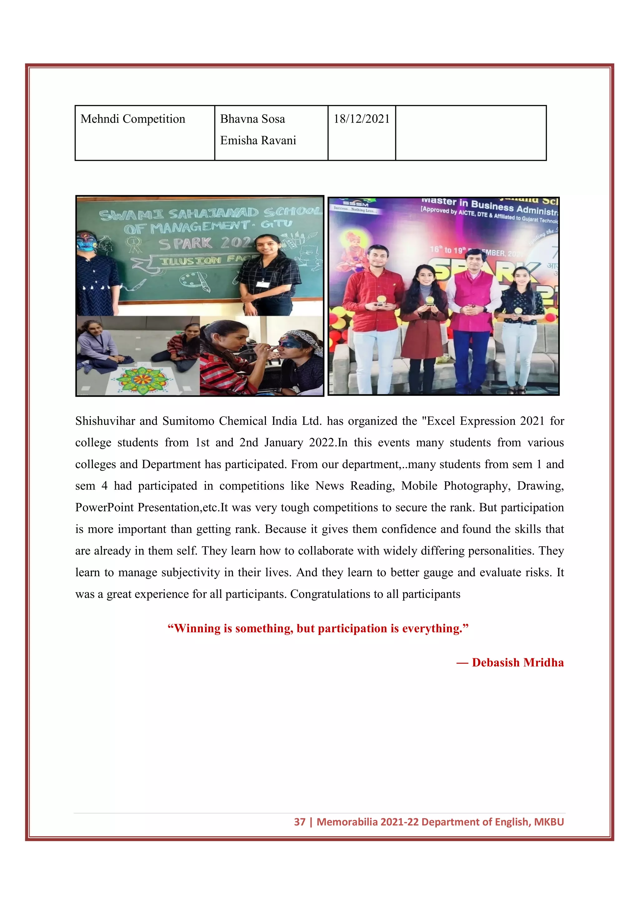 37 | Memorabilia 2021-22 Department of English, MKBU
Mehndi Competition Bhavna Sosa
Emisha Ravani
18/12/2021
Shishuvihar and Sumitomo Chemical India Ltd. has organized the "Excel Expression 2021 for
college students from 1st and 2nd January 2022.In this events many students from various
colleges and Department has participated. From our department,..many students from sem 1 and
sem 4 had participated in competitions like News Reading, Mobile Photography, Drawing,
PowerPoint Presentation,etc.It was very tough competitions to secure the rank. But participation
is more important than getting rank. Because it gives them confidence and found the skills that
are already in them self. They learn how to collaborate with widely differing personalities. They
learn to manage subjectivity in their lives. And they learn to better gauge and evaluate risks. It
was a great experience for all participants. Congratulations to all participants
“Winning is something, but participation is everything.”
― Debasish Mridha
 