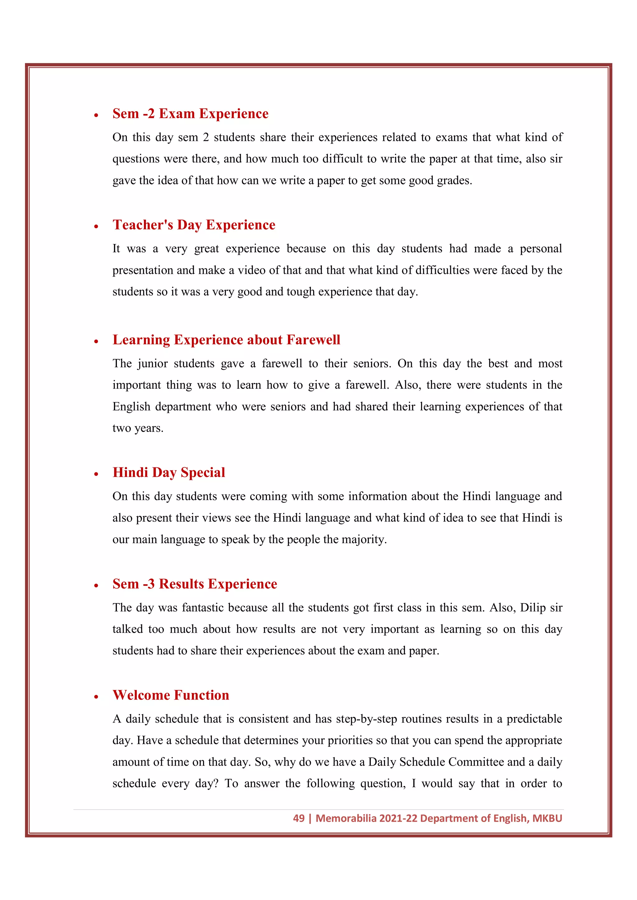 49 | Memorabilia 2021-22 Department of English, MKBU
 Sem -2 Exam Experience
On this day sem 2 students share their experiences related to exams that what kind of
questions were there, and how much too difficult to write the paper at that time, also sir
gave the idea of that how can we write a paper to get some good grades.
 Teacher's Day Experience
It was a very great experience because on this day students had made a personal
presentation and make a video of that and that what kind of difficulties were faced by the
students so it was a very good and tough experience that day.
 Learning Experience about Farewell
The junior students gave a farewell to their seniors. On this day the best and most
important thing was to learn how to give a farewell. Also, there were students in the
English department who were seniors and had shared their learning experiences of that
two years.
 Hindi Day Special
On this day students were coming with some information about the Hindi language and
also present their views see the Hindi language and what kind of idea to see that Hindi is
our main language to speak by the people the majority.
 Sem -3 Results Experience
The day was fantastic because all the students got first class in this sem. Also, Dilip sir
talked too much about how results are not very important as learning so on this day
students had to share their experiences about the exam and paper.
 Welcome Function
A daily schedule that is consistent and has step-by-step routines results in a predictable
day. Have a schedule that determines your priorities so that you can spend the appropriate
amount of time on that day. So, why do we have a Daily Schedule Committee and a daily
schedule every day? To answer the following question, I would say that in order to
 