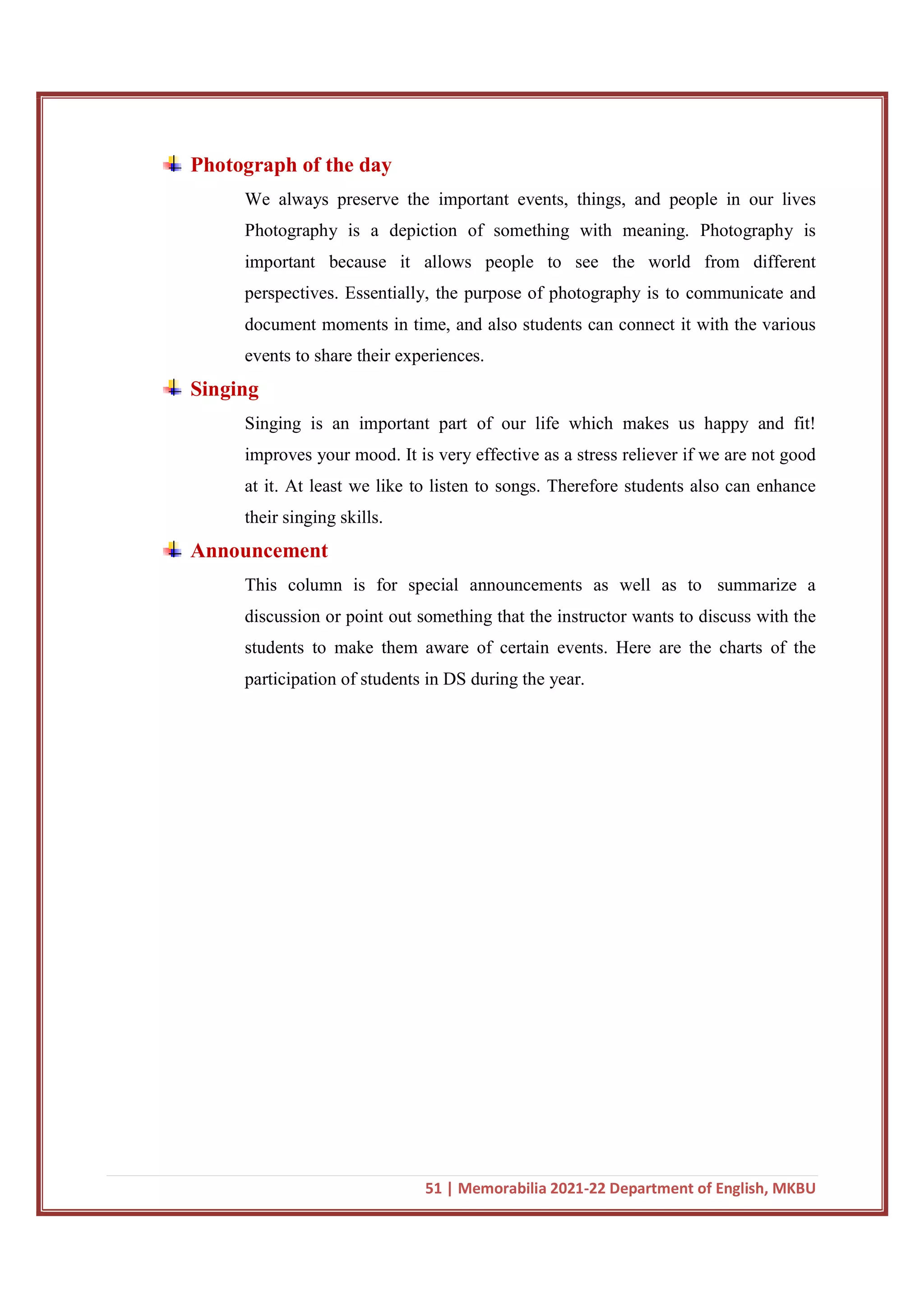 51 | Memorabilia 2021-22 Department of English, MKBU
Photograph of the day
We always preserve the important events, things, and people in our lives
Photography is a depiction of something with meaning. Photography is
important because it allows people to see the world from different
perspectives. Essentially, the purpose of photography is to communicate and
document moments in time, and also students can connect it with the various
events to share their experiences.
Singing
Singing is an important part of our life which makes us happy and fit!
improves your mood. It is very effective as a stress reliever if we are not good
at it. At least we like to listen to songs. Therefore students also can enhance
their singing skills.
Announcement
This column is for special announcements as well as to summarize a
discussion or point out something that the instructor wants to discuss with the
students to make them aware of certain events. Here are the charts of the
participation of students in DS during the year.
 