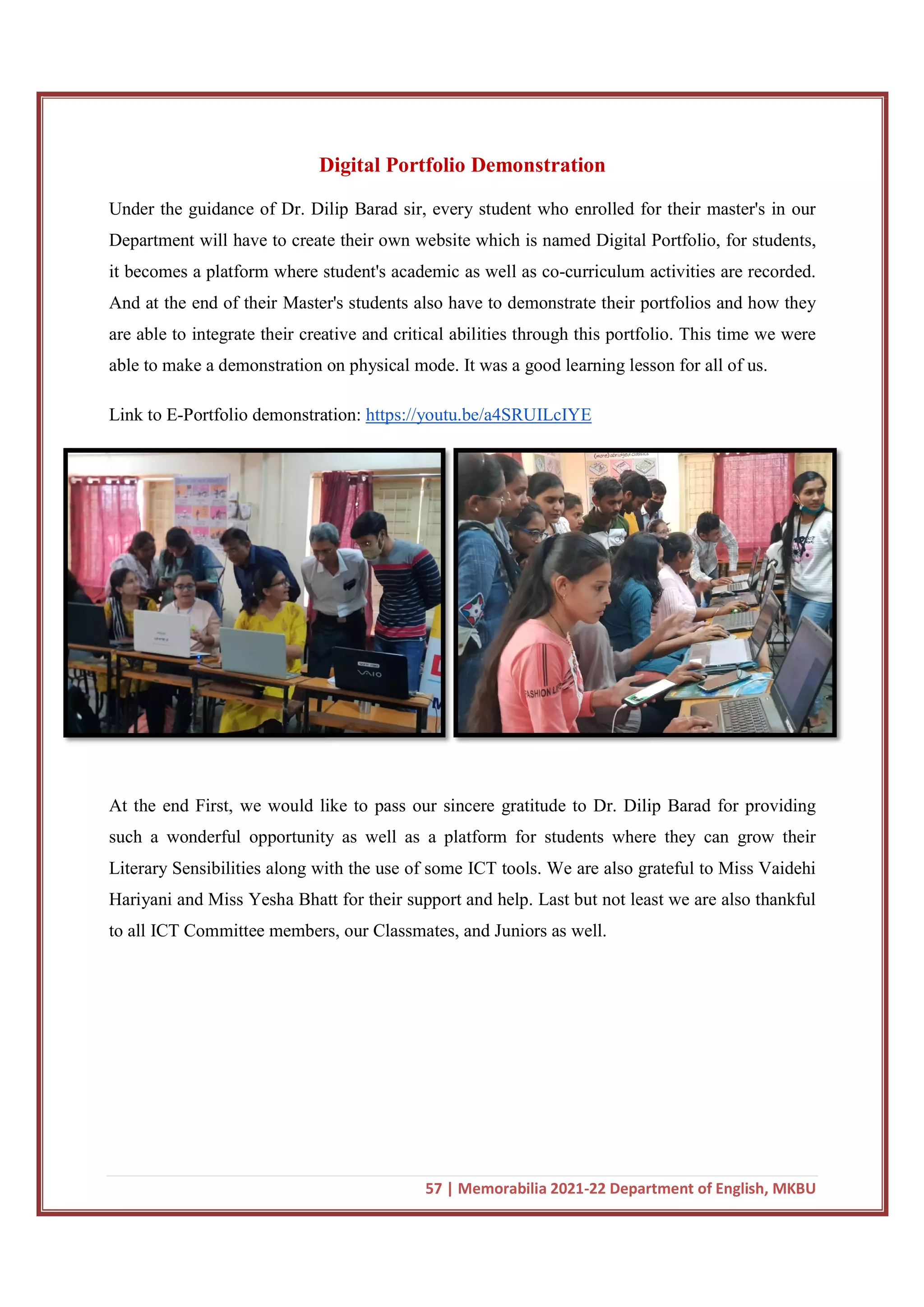 Digital Portfolio Demonstration
Under the guidance of Dr. Dilip Barad sir, every student who enrolled for their master's in our
Department will have to create their own website which is named Digital Portfolio, for students,
it becomes a platform where student's academic as well as co
And at the end of their Master's students also have to demonstrate their portfolios and how they
are able to integrate their creative and critical abilities throu
able to make a demonstration on physical mode. It was a good learning lesson for all of us.
Link to E-Portfolio demonstration:
At the end First, we would like to pass our sincere gratitude to Dr. Dilip Barad for providing
such a wonderful opportunity as well as a platform for students where they can grow their
Literary Sensibilities along with the use of some ICT tools. We are also grateful
Hariyani and Miss Yesha Bhatt for their support and help. Last but not least we are also thankful
to all ICT Committee members, our Classmates, and Juniors as well.
57 | Memorabilia 2021-22 Department of English, MKBU
Digital Portfolio Demonstration
Under the guidance of Dr. Dilip Barad sir, every student who enrolled for their master's in our
Department will have to create their own website which is named Digital Portfolio, for students,
becomes a platform where student's academic as well as co-curriculum activities are recorded.
And at the end of their Master's students also have to demonstrate their portfolios and how they
are able to integrate their creative and critical abilities through this portfolio. This time we were
able to make a demonstration on physical mode. It was a good learning lesson for all of us.
Portfolio demonstration: https://youtu.be/a4SRUILcIYE
First, we would like to pass our sincere gratitude to Dr. Dilip Barad for providing
such a wonderful opportunity as well as a platform for students where they can grow their
Literary Sensibilities along with the use of some ICT tools. We are also grateful
Hariyani and Miss Yesha Bhatt for their support and help. Last but not least we are also thankful
to all ICT Committee members, our Classmates, and Juniors as well.
22 Department of English, MKBU
Under the guidance of Dr. Dilip Barad sir, every student who enrolled for their master's in our
Department will have to create their own website which is named Digital Portfolio, for students,
curriculum activities are recorded.
And at the end of their Master's students also have to demonstrate their portfolios and how they
gh this portfolio. This time we were
able to make a demonstration on physical mode. It was a good learning lesson for all of us.
First, we would like to pass our sincere gratitude to Dr. Dilip Barad for providing
such a wonderful opportunity as well as a platform for students where they can grow their
Literary Sensibilities along with the use of some ICT tools. We are also grateful to Miss Vaidehi
Hariyani and Miss Yesha Bhatt for their support and help. Last but not least we are also thankful
 
