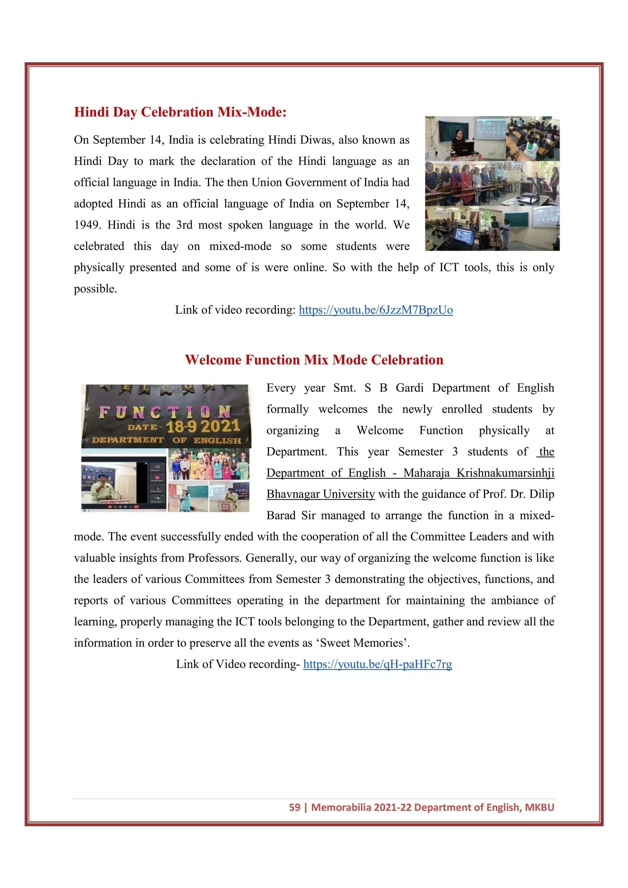 59 | Memorabilia 2021-22 Department of English, MKBU
Hindi Day Celebration Mix-Mode:
On September 14, India is celebrating Hindi Diwas, also known as
Hindi Day to mark the declaration of the Hindi language as an
official language in India. The then Union Government of India had
adopted Hindi as an official language of India on September 14,
1949. Hindi is the 3rd most spoken language in the world. We
celebrated this day on mixed-mode so some students were
physically presented and some of is were online. So with the help of ICT tools, this is only
possible.
Link of video recording: https://youtu.be/6JzzM7BpzUo
Welcome Function Mix Mode Celebration
Every year Smt. S B Gardi Department of English
formally welcomes the newly enrolled students by
organizing a Welcome Function physically at
Department. This year Semester 3 students of the
Department of English - Maharaja Krishnakumarsinhji
Bhavnagar University with the guidance of Prof. Dr. Dilip
Barad Sir managed to arrange the function in a mixed-
mode. The event successfully ended with the cooperation of all the Committee Leaders and with
valuable insights from Professors. Generally, our way of organizing the welcome function is like
the leaders of various Committees from Semester 3 demonstrating the objectives, functions, and
reports of various Committees operating in the department for maintaining the ambiance of
learning, properly managing the ICT tools belonging to the Department, gather and review all the
information in order to preserve all the events as ‘Sweet Memories’.
Link of Video recording- https://youtu.be/qH-paHFc7rg
 
