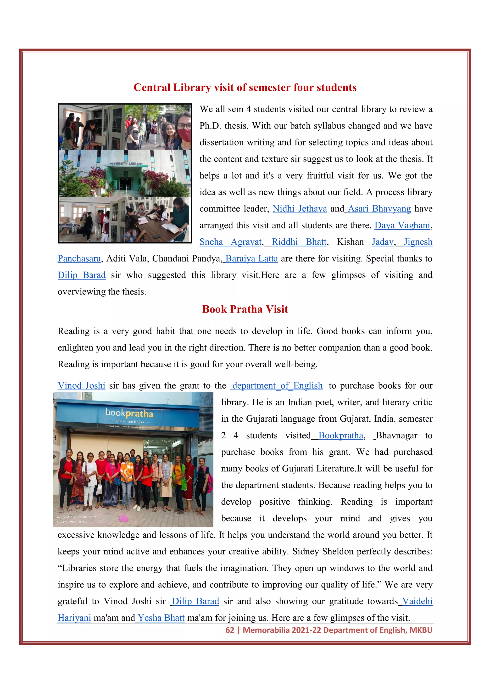 62 | Memorabilia 2021-22 Department of English, MKBU
Central Library visit of semester four students
We all sem 4 students visited our central library to review a
Ph.D. thesis. With our batch syllabus changed and we have
dissertation writing and for selecting topics and ideas about
the content and texture sir suggest us to look at the thesis. It
helps a lot and it's a very fruitful visit for us. We got the
idea as well as new things about our field. A process library
committee leader, Nidhi Jethava and Asari Bhavyang have
arranged this visit and all students are there. Daya Vaghani,
Sneha Agravat, Riddhi Bhatt, Kishan Jadav, Jignesh
Panchasara, Aditi Vala, Chandani Pandya, Baraiya Latta are there for visiting. Special thanks to
Dilip Barad sir who suggested this library visit.Here are a few glimpses of visiting and
overviewing the thesis.
Book Pratha Visit
Reading is a very good habit that one needs to develop in life. Good books can inform you,
enlighten you and lead you in the right direction. There is no better companion than a good book.
Reading is important because it is good for your overall well-being.
Vinod Joshi sir has given the grant to the department_of_English to purchase books for our
library. He is an Indian poet, writer, and literary critic
in the Gujarati language from Gujarat, India. semester
2 4 students visited Bookpratha, Bhavnagar to
purchase books from his grant. We had purchased
many books of Gujarati Literature.It will be useful for
the department students. Because reading helps you to
develop positive thinking. Reading is important
because it develops your mind and gives you
excessive knowledge and lessons of life. It helps you understand the world around you better. It
keeps your mind active and enhances your creative ability. Sidney Sheldon perfectly describes:
“Libraries store the energy that fuels the imagination. They open up windows to the world and
inspire us to explore and achieve, and contribute to improving our quality of life.” We are very
grateful to Vinod Joshi sir Dilip Barad sir and also showing our gratitude towards Vaidehi
Hariyani ma'am and Yesha Bhatt ma'am for joining us. Here are a few glimpses of the visit.
 