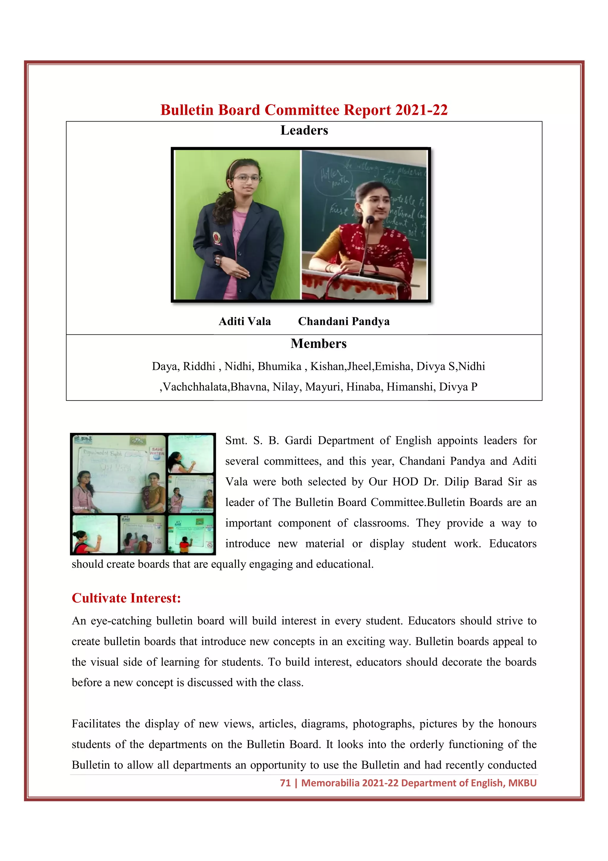 Bulletin
Daya, Riddhi , Nidhi, Bhumika , Kishan,Jheel,Emisha, Divya S,Nidhi
,Vachchhalata,Bhavna, Nilay, Mayuri, Hinaba, Himanshi, Divya P
should create boards that are equally engaging and educational.
Cultivate Interest:
An eye-catching bulletin board will build interest in every student. Educators should strive to
create bulletin boards that introduce new concepts in an exciting way. Bulletin boards appeal to
the visual side of learning for students. To build interest, educators should decorate the boards
before a new concept is discussed with the class.
Facilitates the display of new views, articles, diagrams, photographs, pictures by the honours
students of the departments on the Bulletin Board. It looks into the orderly functioning of the
Bulletin to allow all departments an opportunity to use the Bulletin and had rece
71 | Memorabilia 2021-22 Department of English, MKBU
Board Committee Report 2021-
Leaders
Aditi Vala Chandani Pandya
Members
Daya, Riddhi , Nidhi, Bhumika , Kishan,Jheel,Emisha, Divya S,Nidhi
,Vachchhalata,Bhavna, Nilay, Mayuri, Hinaba, Himanshi, Divya P
Smt. S. B. Gardi Department of English appoints leaders for
several committees, and this year, Chandani Pandya and Aditi
Vala were both selected by Our HOD Dr. Dilip Barad Sir as
leader of The Bulletin Board Committee.Bulletin Boards are an
important component of classrooms. They provid
introduce new material or display student work. Educators
should create boards that are equally engaging and educational.
catching bulletin board will build interest in every student. Educators should strive to
bulletin boards that introduce new concepts in an exciting way. Bulletin boards appeal to
the visual side of learning for students. To build interest, educators should decorate the boards
before a new concept is discussed with the class.
display of new views, articles, diagrams, photographs, pictures by the honours
students of the departments on the Bulletin Board. It looks into the orderly functioning of the
Bulletin to allow all departments an opportunity to use the Bulletin and had rece
22 Department of English, MKBU
-22
Daya, Riddhi , Nidhi, Bhumika , Kishan,Jheel,Emisha, Divya S,Nidhi
,Vachchhalata,Bhavna, Nilay, Mayuri, Hinaba, Himanshi, Divya P
English appoints leaders for
several committees, and this year, Chandani Pandya and Aditi
Vala were both selected by Our HOD Dr. Dilip Barad Sir as
leader of The Bulletin Board Committee.Bulletin Boards are an
important component of classrooms. They provide a way to
introduce new material or display student work. Educators
catching bulletin board will build interest in every student. Educators should strive to
bulletin boards that introduce new concepts in an exciting way. Bulletin boards appeal to
the visual side of learning for students. To build interest, educators should decorate the boards
display of new views, articles, diagrams, photographs, pictures by the honours
students of the departments on the Bulletin Board. It looks into the orderly functioning of the
Bulletin to allow all departments an opportunity to use the Bulletin and had recently conducted
 