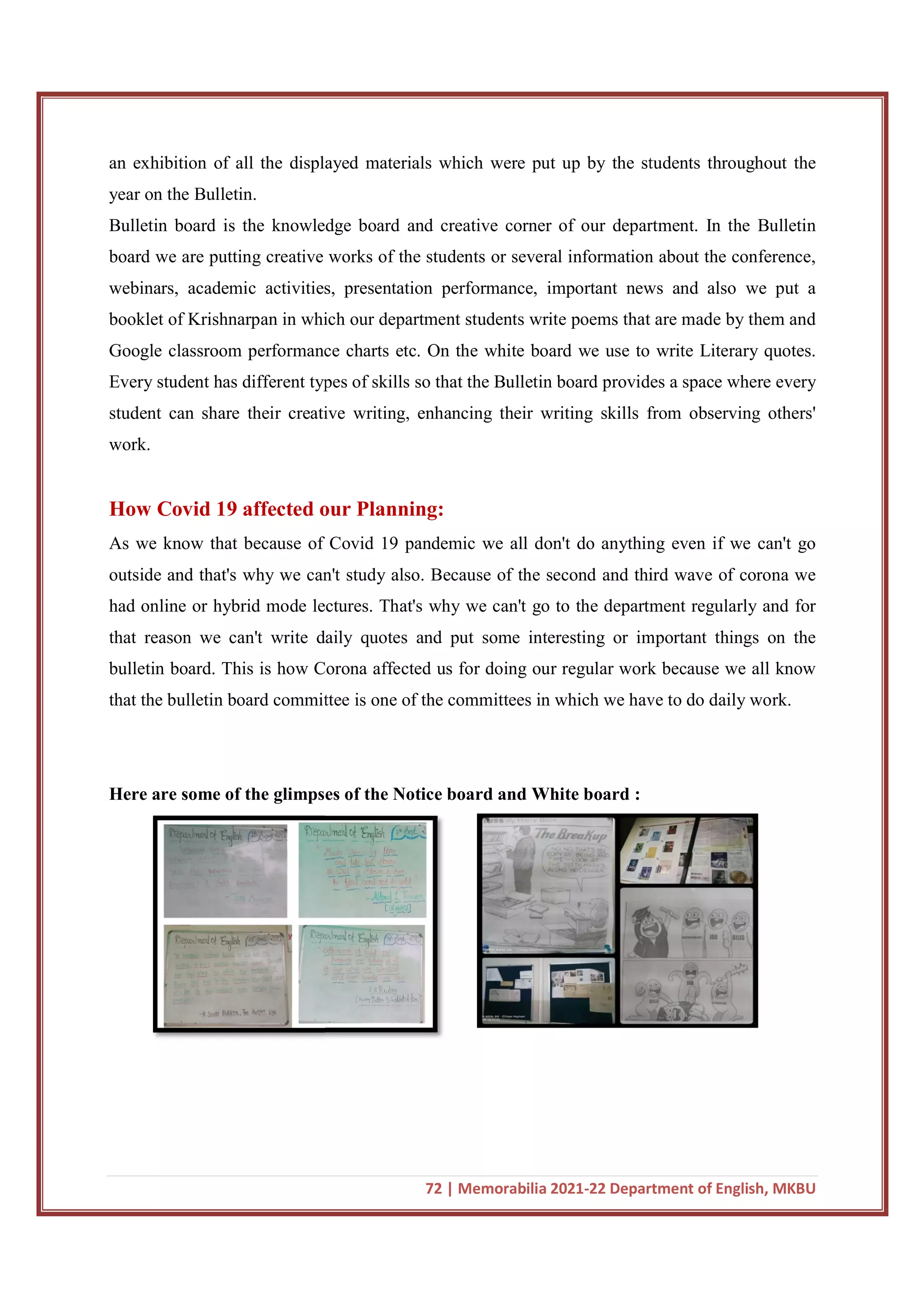 an exhibition of all the displayed materials which were put up by the students throughout the
year on the Bulletin.
Bulletin board is the knowledge board and creative corner of our department. In the Bulletin
board we are putting creative wo
webinars, academic activities, presentation performance, important news and also we put a
booklet of Krishnarpan in which our department students write poems that are made by them and
Google classroom performance charts etc. On the white board we use to write Literary quotes.
Every student has different types of skills so that the Bulletin board provides a space where every
student can share their creative writing, enhancing their writing skil
work.
How Covid 19 affected our Planning:
As we know that because of Covid 19 pandemic we all don't do anything even if we can't go
outside and that's why we can't study also. Because of the second and third wave of corona we
had online or hybrid mode lectures. That's why we can't go to the department regularly and for
that reason we can't write daily quotes and put some interesting or important things on the
bulletin board. This is how Corona affected us for doing our regular wo
that the bulletin board committee is one of the committees in which we have to do daily work.
Here are some of the glimpses of the Notice board and White board :
72 | Memorabilia 2021-22 Department of English, MKBU
an exhibition of all the displayed materials which were put up by the students throughout the
Bulletin board is the knowledge board and creative corner of our department. In the Bulletin
board we are putting creative works of the students or several information about the conference,
webinars, academic activities, presentation performance, important news and also we put a
booklet of Krishnarpan in which our department students write poems that are made by them and
classroom performance charts etc. On the white board we use to write Literary quotes.
Every student has different types of skills so that the Bulletin board provides a space where every
student can share their creative writing, enhancing their writing skills from observing others'
How Covid 19 affected our Planning:
As we know that because of Covid 19 pandemic we all don't do anything even if we can't go
outside and that's why we can't study also. Because of the second and third wave of corona we
d online or hybrid mode lectures. That's why we can't go to the department regularly and for
that reason we can't write daily quotes and put some interesting or important things on the
bulletin board. This is how Corona affected us for doing our regular work because we all know
that the bulletin board committee is one of the committees in which we have to do daily work.
Here are some of the glimpses of the Notice board and White board :
22 Department of English, MKBU
an exhibition of all the displayed materials which were put up by the students throughout the
Bulletin board is the knowledge board and creative corner of our department. In the Bulletin
rks of the students or several information about the conference,
webinars, academic activities, presentation performance, important news and also we put a
booklet of Krishnarpan in which our department students write poems that are made by them and
classroom performance charts etc. On the white board we use to write Literary quotes.
Every student has different types of skills so that the Bulletin board provides a space where every
ls from observing others'
As we know that because of Covid 19 pandemic we all don't do anything even if we can't go
outside and that's why we can't study also. Because of the second and third wave of corona we
d online or hybrid mode lectures. That's why we can't go to the department regularly and for
that reason we can't write daily quotes and put some interesting or important things on the
rk because we all know
that the bulletin board committee is one of the committees in which we have to do daily work.
 