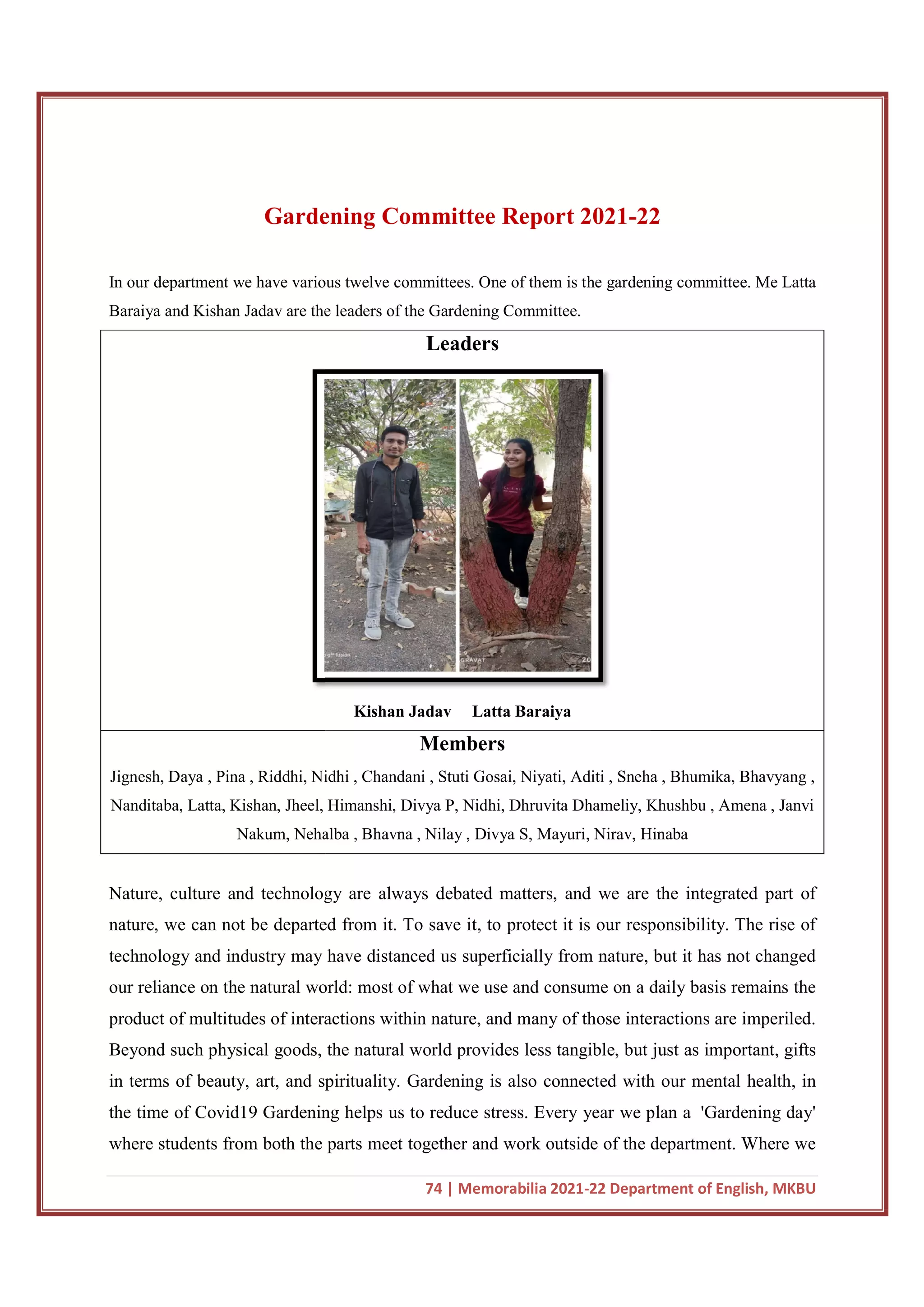 Gardening Committee Report
In our department we have various twelve committees. One of them is the gardening committee. Me Latta
Baraiya and Kishan Jadav are the leaders of the Gardening Committee.
Jignesh, Daya , Pina , Riddhi, Nidhi , Chandani , Stuti Gosai, Niyati, Aditi , Sneha , Bhumika, Bhavyang ,
Nanditaba, Latta, Kishan, Jheel, Himanshi, Divya P, Nidhi, Dhruvita Dhameliy, Khushbu , Amena , Janvi
Nakum, Nehalba , Bhavna , Nilay , Divya S, Mayuri, Nirav, Hinaba
Nature, culture and technology are always debated matters, and we are the integrated part of
nature, we can not be departed from it. To save it, to protect it is our responsibility. The rise of
technology and industry may have distanced us superficially fr
our reliance on the natural world: most of what we use and consume on a daily basis remains the
product of multitudes of interactions within nature, and many of those interactions are imperiled.
Beyond such physical goods,
in terms of beauty, art, and spirituality. Gardening is also connected with our mental health, in
the time of Covid19 Gardening helps us to reduce stress. Every year we plan a
where students from both the parts meet together and work outside of the department. Where we
74 | Memorabilia 2021-22 Department of English, MKBU
Gardening Committee Report 2021-22
In our department we have various twelve committees. One of them is the gardening committee. Me Latta
Baraiya and Kishan Jadav are the leaders of the Gardening Committee.
Leaders
Kishan Jadav Latta Baraiya
Members
Riddhi, Nidhi , Chandani , Stuti Gosai, Niyati, Aditi , Sneha , Bhumika, Bhavyang ,
Nanditaba, Latta, Kishan, Jheel, Himanshi, Divya P, Nidhi, Dhruvita Dhameliy, Khushbu , Amena , Janvi
Nakum, Nehalba , Bhavna , Nilay , Divya S, Mayuri, Nirav, Hinaba
Nature, culture and technology are always debated matters, and we are the integrated part of
nature, we can not be departed from it. To save it, to protect it is our responsibility. The rise of
technology and industry may have distanced us superficially from nature, but it has not changed
our reliance on the natural world: most of what we use and consume on a daily basis remains the
product of multitudes of interactions within nature, and many of those interactions are imperiled.
the natural world provides less tangible, but just as important, gifts
in terms of beauty, art, and spirituality. Gardening is also connected with our mental health, in
the time of Covid19 Gardening helps us to reduce stress. Every year we plan a
where students from both the parts meet together and work outside of the department. Where we
22 Department of English, MKBU
22
In our department we have various twelve committees. One of them is the gardening committee. Me Latta
Riddhi, Nidhi , Chandani , Stuti Gosai, Niyati, Aditi , Sneha , Bhumika, Bhavyang ,
Nanditaba, Latta, Kishan, Jheel, Himanshi, Divya P, Nidhi, Dhruvita Dhameliy, Khushbu , Amena , Janvi
Nakum, Nehalba , Bhavna , Nilay , Divya S, Mayuri, Nirav, Hinaba
Nature, culture and technology are always debated matters, and we are the integrated part of
nature, we can not be departed from it. To save it, to protect it is our responsibility. The rise of
om nature, but it has not changed
our reliance on the natural world: most of what we use and consume on a daily basis remains the
product of multitudes of interactions within nature, and many of those interactions are imperiled.
the natural world provides less tangible, but just as important, gifts
in terms of beauty, art, and spirituality. Gardening is also connected with our mental health, in
the time of Covid19 Gardening helps us to reduce stress. Every year we plan a 'Gardening day'
where students from both the parts meet together and work outside of the department. Where we
 