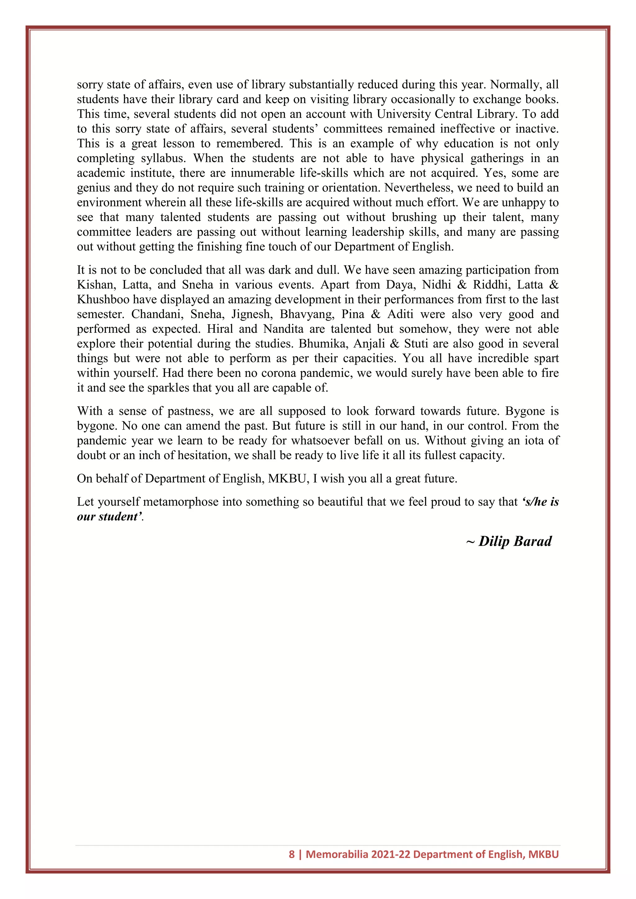 8 | Memorabilia 2021-22 Department of English, MKBU
sorry state of affairs, even use of library substantially reduced during this year. Normally, all
students have their library card and keep on visiting library occasionally to exchange books.
This time, several students did not open an account with University Central Library. To add
to this sorry state of affairs, several students’ committees remained ineffective or inactive.
This is a great lesson to remembered. This is an example of why education is not only
completing syllabus. When the students are not able to have physical gatherings in an
academic institute, there are innumerable life-skills which are not acquired. Yes, some are
genius and they do not require such training or orientation. Nevertheless, we need to build an
environment wherein all these life-skills are acquired without much effort. We are unhappy to
see that many talented students are passing out without brushing up their talent, many
committee leaders are passing out without learning leadership skills, and many are passing
out without getting the finishing fine touch of our Department of English.
It is not to be concluded that all was dark and dull. We have seen amazing participation from
Kishan, Latta, and Sneha in various events. Apart from Daya, Nidhi & Riddhi, Latta &
Khushboo have displayed an amazing development in their performances from first to the last
semester. Chandani, Sneha, Jignesh, Bhavyang, Pina & Aditi were also very good and
performed as expected. Hiral and Nandita are talented but somehow, they were not able
explore their potential during the studies. Bhumika, Anjali & Stuti are also good in several
things but were not able to perform as per their capacities. You all have incredible spart
within yourself. Had there been no corona pandemic, we would surely have been able to fire
it and see the sparkles that you all are capable of.
With a sense of pastness, we are all supposed to look forward towards future. Bygone is
bygone. No one can amend the past. But future is still in our hand, in our control. From the
pandemic year we learn to be ready for whatsoever befall on us. Without giving an iota of
doubt or an inch of hesitation, we shall be ready to live life it all its fullest capacity.
On behalf of Department of English, MKBU, I wish you all a great future.
Let yourself metamorphose into something so beautiful that we feel proud to say that ‘s/he is
our student’.
~ Dilip Barad
 