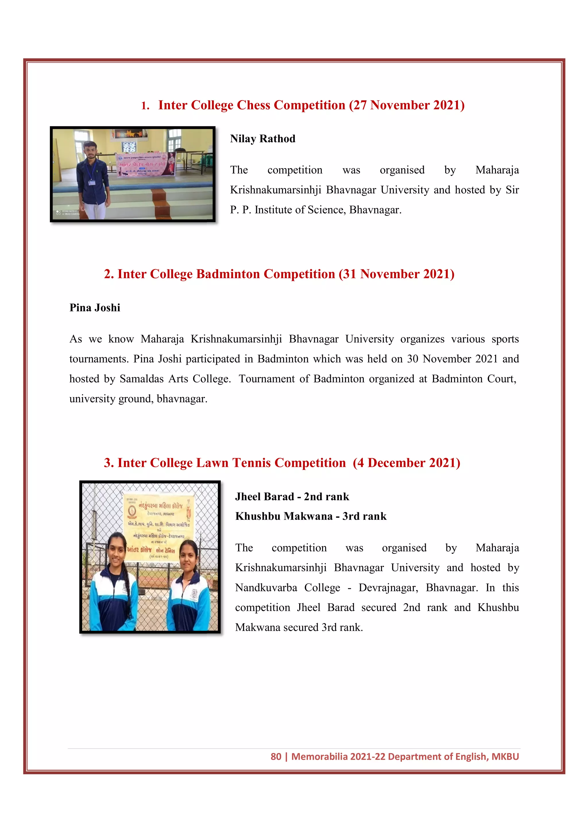 1. Inter College Chess Competition (27 November 2021)
2. Inter College Badminton Competition
Pina Joshi
As we know Maharaja Krishnakumarsinhji Bhavnagar University organizes various sports
tournaments. Pina Joshi participated in Badminton which was held on 30 November 2021 and
hosted by Samaldas Arts College.
university ground, bhavnagar.
3. Inter College Lawn Tennis Competition
80 | Memorabilia 2021-22 Department of English, MKBU
Inter College Chess Competition (27 November 2021)
Nilay Rathod
The competition was organised by Maharaja
Krishnakumarsinhji Bhavnagar University and hosted by Sir
P. P. Institute of Science, Bhavnagar.
2. Inter College Badminton Competition (31 November 2021)
As we know Maharaja Krishnakumarsinhji Bhavnagar University organizes various sports
urnaments. Pina Joshi participated in Badminton which was held on 30 November 2021 and
hosted by Samaldas Arts College. Tournament of Badminton organized at Badminton Court,
university ground, bhavnagar.
3. Inter College Lawn Tennis Competition (4 December 2021)
Jheel Barad - 2nd rank
Khushbu Makwana - 3rd rank
The competition was organised by Maharaja
Krishnakumarsinhji Bhavnagar University and hosted by
Nandkuvarba College - Devrajnagar, Bhavnagar. In this
competition Jheel Barad secured 2nd rank and Khushbu
Makwana secured 3rd rank.
22 Department of English, MKBU
Inter College Chess Competition (27 November 2021)
The competition was organised by Maharaja
Krishnakumarsinhji Bhavnagar University and hosted by Sir
November 2021)
As we know Maharaja Krishnakumarsinhji Bhavnagar University organizes various sports
urnaments. Pina Joshi participated in Badminton which was held on 30 November 2021 and
Tournament of Badminton organized at Badminton Court,
cember 2021)
The competition was organised by Maharaja
Krishnakumarsinhji Bhavnagar University and hosted by
Devrajnagar, Bhavnagar. In this
ad secured 2nd rank and Khushbu
 