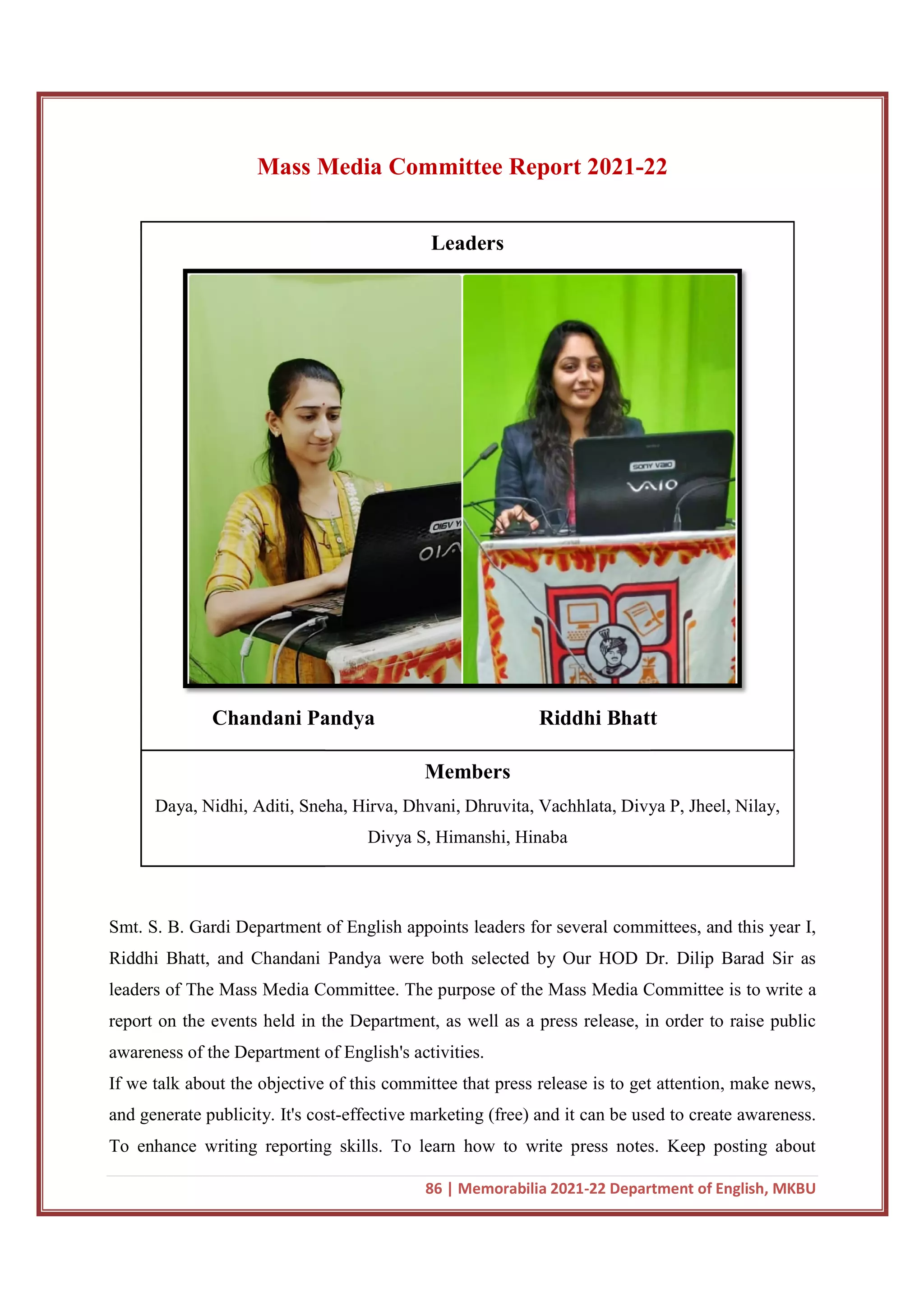 Mass Media Committee Report 2021
Chandani Pandya
Daya, Nidhi, Aditi, Sneha, Hirva, Dhvani, Dhruvita, Vachhlata
Smt. S. B. Gardi Department of English appoints leaders for several committees, and this year I,
Riddhi Bhatt, and Chandani Pandya were both selected by Our HOD Dr. Dilip Barad Sir as
leaders of The Mass Media Comm
report on the events held in the Department, as well as a press release, in order to raise public
awareness of the Department of English's activities.
If we talk about the objective of this commi
and generate publicity. It's cost
To enhance writing reporting skills. To learn how to write press notes. Keep posting about
86 | Memorabilia 2021-22 Department of English, MKBU
Media Committee Report 2021-22
Leaders
Chandani Pandya Riddhi Bhatt
Members
Daya, Nidhi, Aditi, Sneha, Hirva, Dhvani, Dhruvita, Vachhlata, Divya P,
Divya S, Himanshi, Hinaba
Smt. S. B. Gardi Department of English appoints leaders for several committees, and this year I,
Riddhi Bhatt, and Chandani Pandya were both selected by Our HOD Dr. Dilip Barad Sir as
leaders of The Mass Media Committee. The purpose of the Mass Media Committee is to write a
report on the events held in the Department, as well as a press release, in order to raise public
awareness of the Department of English's activities.
If we talk about the objective of this committee that press release is to get attention, make news,
and generate publicity. It's cost-effective marketing (free) and it can be used to create awareness.
To enhance writing reporting skills. To learn how to write press notes. Keep posting about
22 Department of English, MKBU
22
Riddhi Bhatt
, Divya P, Jheel, Nilay,
Smt. S. B. Gardi Department of English appoints leaders for several committees, and this year I,
Riddhi Bhatt, and Chandani Pandya were both selected by Our HOD Dr. Dilip Barad Sir as
ittee. The purpose of the Mass Media Committee is to write a
report on the events held in the Department, as well as a press release, in order to raise public
ttee that press release is to get attention, make news,
effective marketing (free) and it can be used to create awareness.
To enhance writing reporting skills. To learn how to write press notes. Keep posting about
 