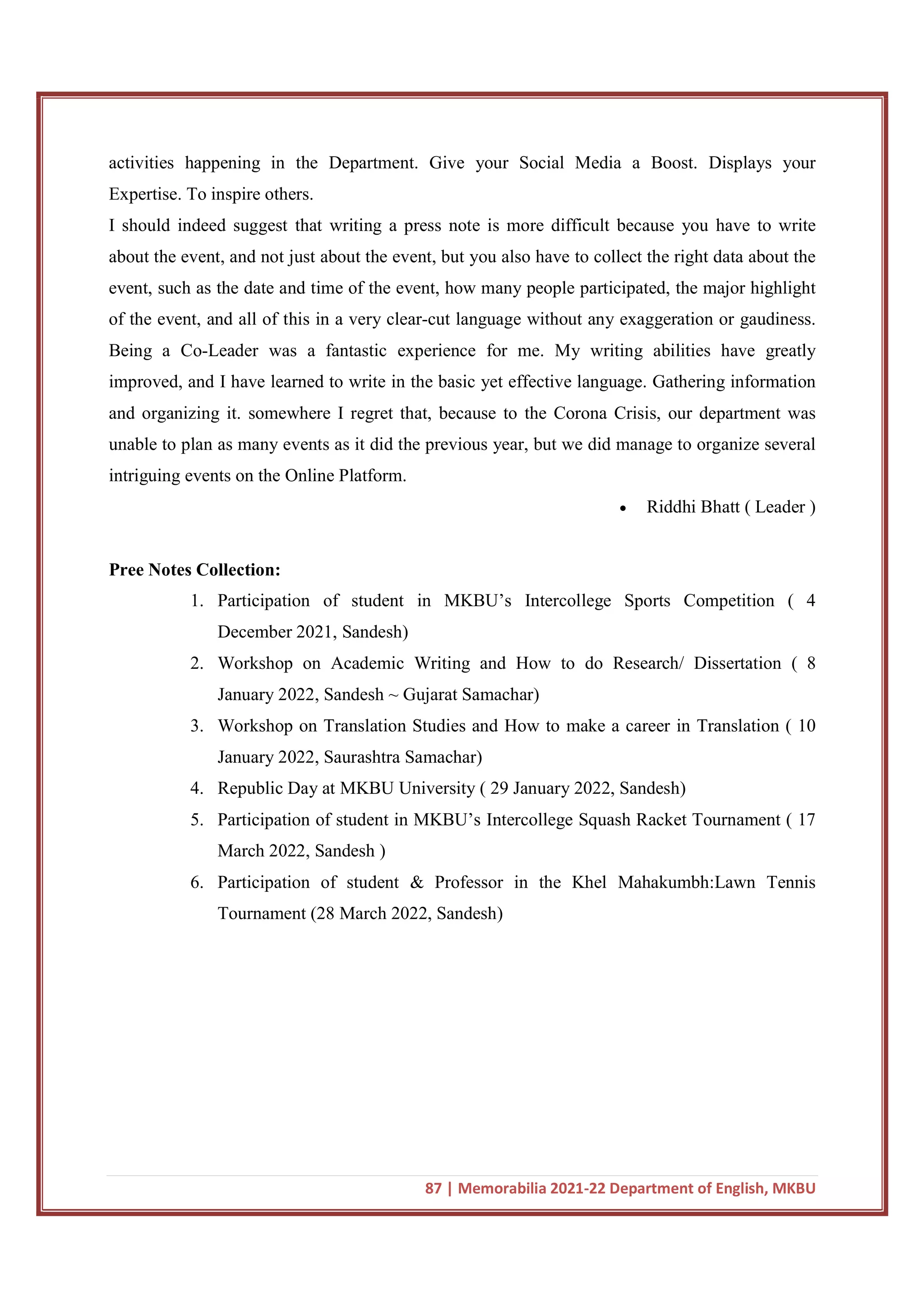 87 | Memorabilia 2021-22 Department of English, MKBU
activities happening in the Department. Give your Social Media a Boost. Displays your
Expertise. To inspire others.
I should indeed suggest that writing a press note is more difficult because you have to write
about the event, and not just about the event, but you also have to collect the right data about the
event, such as the date and time of the event, how many people participated, the major highlight
of the event, and all of this in a very clear-cut language without any exaggeration or gaudiness.
Being a Co-Leader was a fantastic experience for me. My writing abilities have greatly
improved, and I have learned to write in the basic yet effective language. Gathering information
and organizing it. somewhere I regret that, because to the Corona Crisis, our department was
unable to plan as many events as it did the previous year, but we did manage to organize several
intriguing events on the Online Platform.
 Riddhi Bhatt ( Leader )
Pree Notes Collection:
1. Participation of student in MKBU’s Intercollege Sports Competition ( 4
December 2021, Sandesh)
2. Workshop on Academic Writing and How to do Research/ Dissertation ( 8
January 2022, Sandesh ~ Gujarat Samachar)
3. Workshop on Translation Studies and How to make a career in Translation ( 10
January 2022, Saurashtra Samachar)
4. Republic Day at MKBU University ( 29 January 2022, Sandesh)
5. Participation of student in MKBU’s Intercollege Squash Racket Tournament ( 17
March 2022, Sandesh )
6. Participation of student & Professor in the Khel Mahakumbh:Lawn Tennis
Tournament (28 March 2022, Sandesh)
 