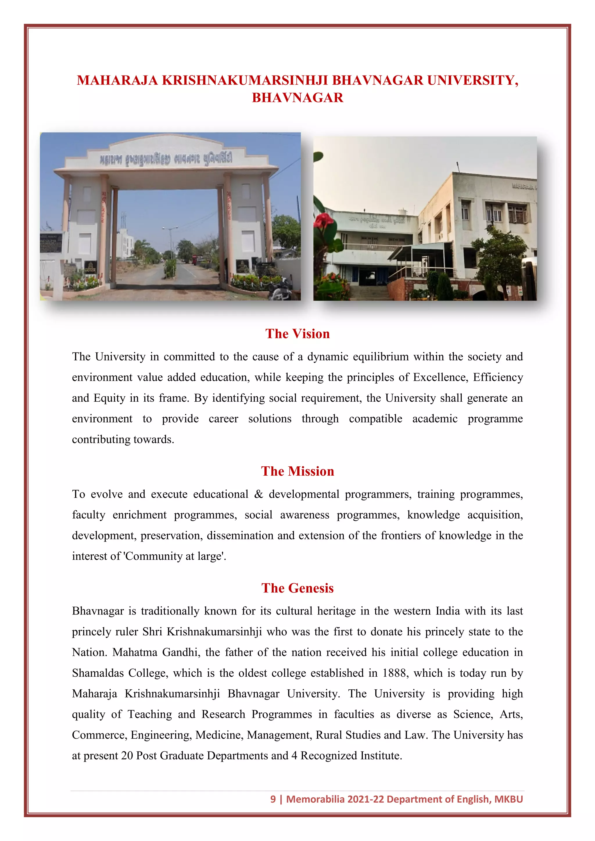 MAHARAJA KRISHNAKUMARSINHJI BHAVNAGAR UNIVERSITY,
The University in committed to the cause of a dynamic equilibrium within the society and
environment value added education, while keeping the principles of Excellence, Efficiency
and Equity in its frame. By identifying social requirement, the University sh
environment to provide career solutions through compatible academic programme
contributing towards.
To evolve and execute educational & developmental programmers, training programmes,
faculty enrichment programmes, social aware
development, preservation, dissemination and extension of the frontiers of knowledge in the
interest of 'Community at large'.
Bhavnagar is traditionally known for its cultural
princely ruler Shri Krishnakumarsinhji who was the first to donate his princely state to the
Nation. Mahatma Gandhi, the father of the nation received his initial college education in
Shamaldas College, which is
Maharaja Krishnakumarsinhji Bhavnagar University. The University is providing high
quality of Teaching and Research Programmes in faculties as diverse as Science, Arts,
Commerce, Engineering, Medicine, Management, Rural Studies and Law. The University has
at present 20 Post Graduate Departments and 4 Recognized Inst
9 | Memorabilia 2021-22 Department of English, MKBU
KRISHNAKUMARSINHJI BHAVNAGAR UNIVERSITY,
BHAVNAGAR
The Vision
The University in committed to the cause of a dynamic equilibrium within the society and
environment value added education, while keeping the principles of Excellence, Efficiency
and Equity in its frame. By identifying social requirement, the University sh
environment to provide career solutions through compatible academic programme
The Mission
To evolve and execute educational & developmental programmers, training programmes,
faculty enrichment programmes, social awareness programmes, knowledge acquisition,
development, preservation, dissemination and extension of the frontiers of knowledge in the
interest of 'Community at large'.
The Genesis
Bhavnagar is traditionally known for its cultural heritage in the western India with its last
princely ruler Shri Krishnakumarsinhji who was the first to donate his princely state to the
Nation. Mahatma Gandhi, the father of the nation received his initial college education in
the oldest college established in 1888, which is today run by
Maharaja Krishnakumarsinhji Bhavnagar University. The University is providing high
quality of Teaching and Research Programmes in faculties as diverse as Science, Arts,
edicine, Management, Rural Studies and Law. The University has
at present 20 Post Graduate Departments and 4 Recognized Institute.
22 Department of English, MKBU
KRISHNAKUMARSINHJI BHAVNAGAR UNIVERSITY,
The University in committed to the cause of a dynamic equilibrium within the society and
environment value added education, while keeping the principles of Excellence, Efficiency
and Equity in its frame. By identifying social requirement, the University shall generate an
environment to provide career solutions through compatible academic programme
To evolve and execute educational & developmental programmers, training programmes,
ness programmes, knowledge acquisition,
development, preservation, dissemination and extension of the frontiers of knowledge in the
heritage in the western India with its last
princely ruler Shri Krishnakumarsinhji who was the first to donate his princely state to the
Nation. Mahatma Gandhi, the father of the nation received his initial college education in
the oldest college established in 1888, which is today run by
Maharaja Krishnakumarsinhji Bhavnagar University. The University is providing high
quality of Teaching and Research Programmes in faculties as diverse as Science, Arts,
edicine, Management, Rural Studies and Law. The University has
 