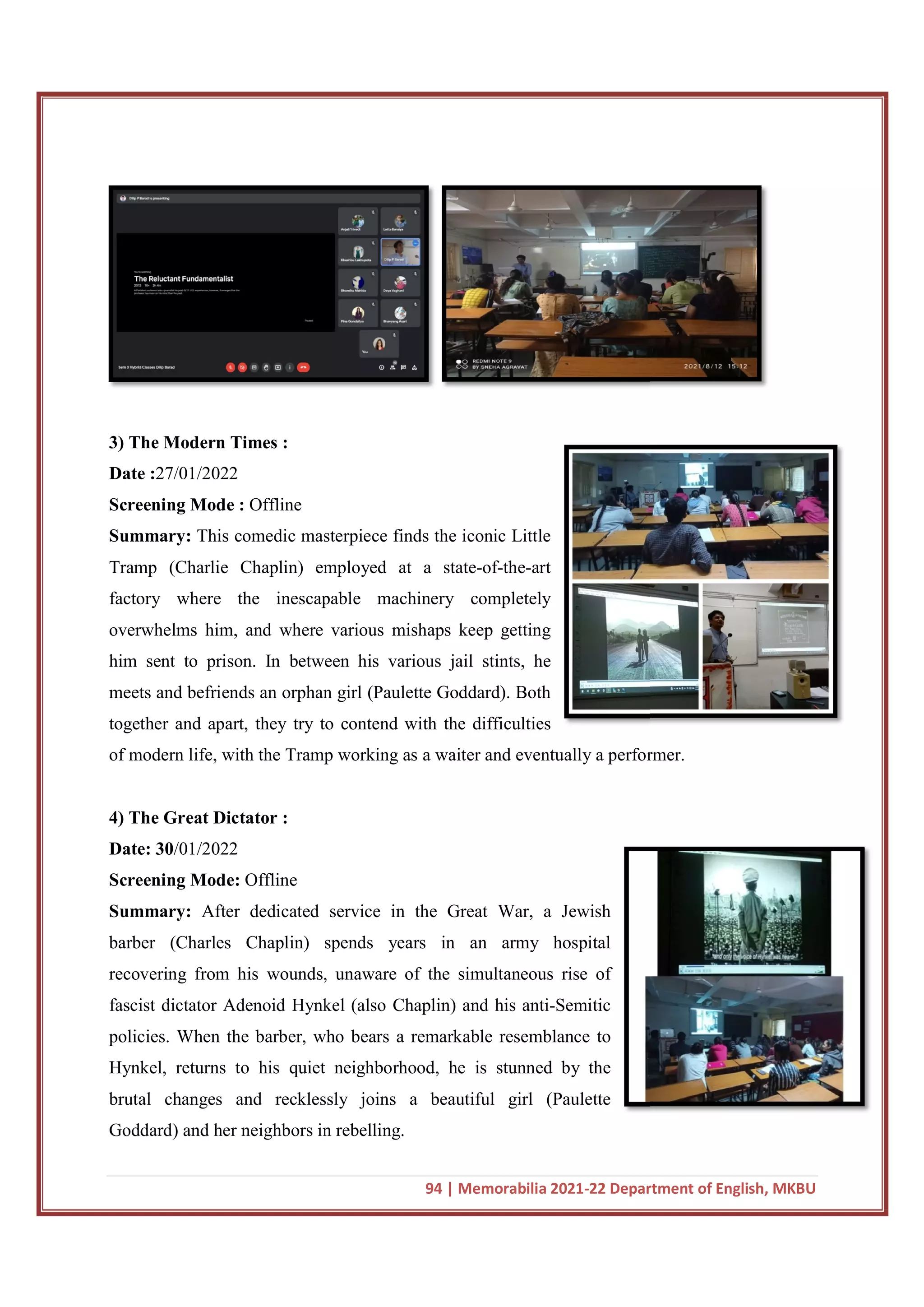 3) The Modern Times :
Date :27/01/2022
Screening Mode : Offline
Summary: This comedic masterpiece finds the iconic Little
Tramp (Charlie Chaplin) employed at a state
factory where the inescapable machinery completely
overwhelms him, and where various mishaps keep getting
him sent to prison. In between his various jail stints, he
meets and befriends an orphan girl (Paulette Goddard). Both
together and apart, they try to contend with the difficulties
of modern life, with the Tramp worki
4) The Great Dictator :
Date: 30/01/2022
Screening Mode: Offline
Summary: After dedicated service in the Great War, a Jewish
barber (Charles Chaplin) spends years in an army hospital
recovering from his wounds,
fascist dictator Adenoid Hynkel (also Chaplin) and his anti
policies. When the barber, who bears a remarkable resemblance to
Hynkel, returns to his quiet neighborhood, he is stunned by the
brutal changes and recklessly joins a beautiful girl (Paulette
Goddard) and her neighbors in rebelling.
94 | Memorabilia 2021-22 Department of English, MKBU
This comedic masterpiece finds the iconic Little
Tramp (Charlie Chaplin) employed at a state-of-the-art
factory where the inescapable machinery completely
and where various mishaps keep getting
him sent to prison. In between his various jail stints, he
meets and befriends an orphan girl (Paulette Goddard). Both
together and apart, they try to contend with the difficulties
of modern life, with the Tramp working as a waiter and eventually a performer.
After dedicated service in the Great War, a Jewish
barber (Charles Chaplin) spends years in an army hospital
recovering from his wounds, unaware of the simultaneous rise of
fascist dictator Adenoid Hynkel (also Chaplin) and his anti-Semitic
policies. When the barber, who bears a remarkable resemblance to
Hynkel, returns to his quiet neighborhood, he is stunned by the
lessly joins a beautiful girl (Paulette
Goddard) and her neighbors in rebelling.
22 Department of English, MKBU
ng as a waiter and eventually a performer.
 