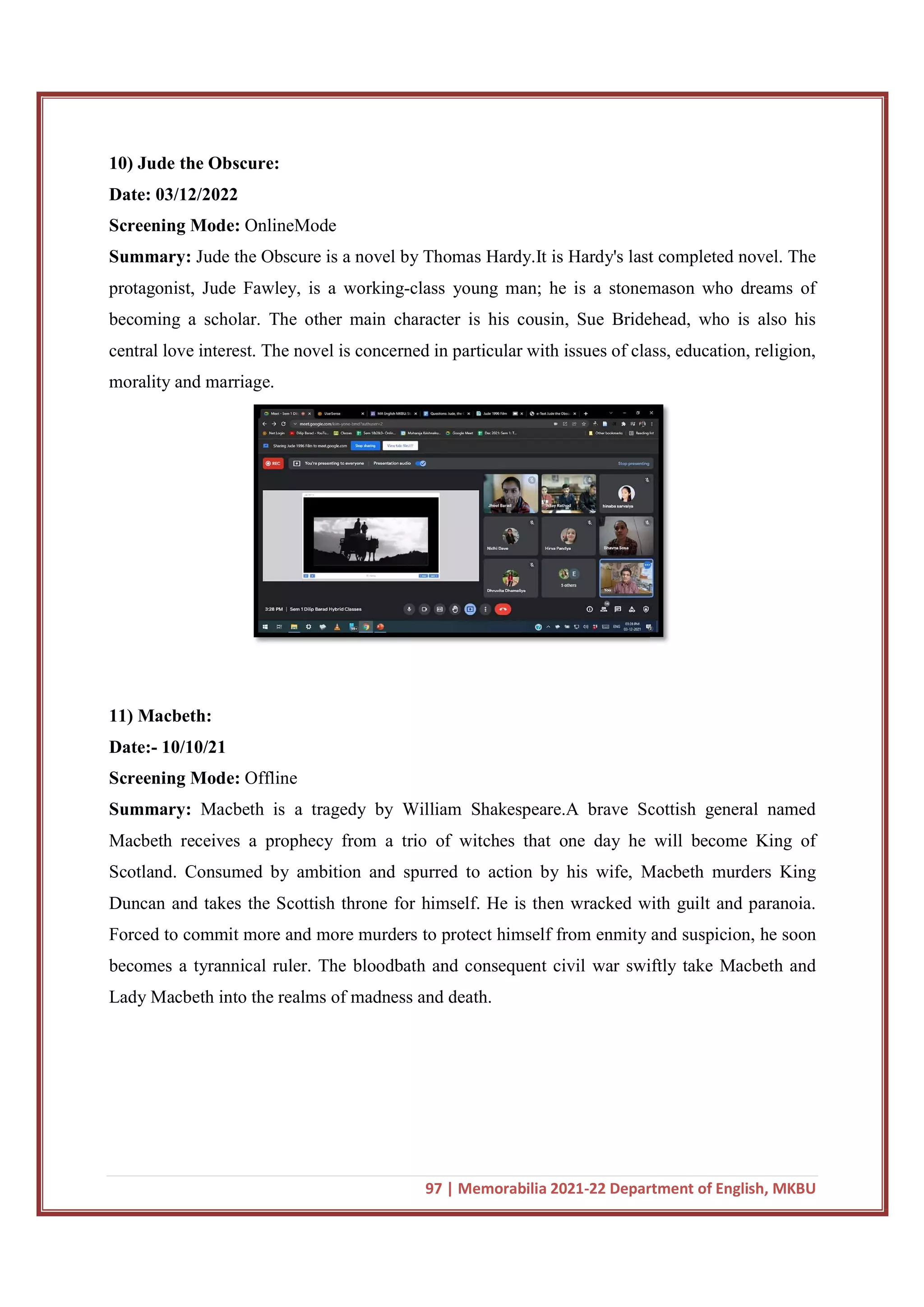 10) Jude the Obscure:
Date: 03/12/2022
Screening Mode: OnlineMode
Summary: Jude the Obscure is a novel by Thoma
protagonist, Jude Fawley, is a working
becoming a scholar. The other main character is his cousin, Sue Bridehead, who is also his
central love interest. The novel is concerned in particular with issues of class, education, religion,
morality and marriage.
11) Macbeth:
Date:- 10/10/21
Screening Mode: Offline
Summary: Macbeth is a tragedy by William Shakespeare.A brave Scottish general named
Macbeth receives a prophecy from a trio of witches that one day he will become King of
Scotland. Consumed by ambition and spurred to action by his wife, Macbeth murders King
Duncan and takes the Scottish throne for himself. He is then wracked with guilt and paranoia.
Forced to commit more and more murders to protect himself from enmity and suspicion, he soon
becomes a tyrannical ruler. The bloodbath and consequent civil war swiftly take Macbeth and
Lady Macbeth into the realms of madness and death.
97 | Memorabilia 2021-22 Department of English, MKBU
OnlineMode
Jude the Obscure is a novel by Thomas Hardy.It is Hardy's last completed novel. The
protagonist, Jude Fawley, is a working-class young man; he is a stonemason who dreams of
becoming a scholar. The other main character is his cousin, Sue Bridehead, who is also his
ovel is concerned in particular with issues of class, education, religion,
Macbeth is a tragedy by William Shakespeare.A brave Scottish general named
prophecy from a trio of witches that one day he will become King of
Scotland. Consumed by ambition and spurred to action by his wife, Macbeth murders King
Duncan and takes the Scottish throne for himself. He is then wracked with guilt and paranoia.
to commit more and more murders to protect himself from enmity and suspicion, he soon
becomes a tyrannical ruler. The bloodbath and consequent civil war swiftly take Macbeth and
Lady Macbeth into the realms of madness and death.
22 Department of English, MKBU
s Hardy.It is Hardy's last completed novel. The
class young man; he is a stonemason who dreams of
becoming a scholar. The other main character is his cousin, Sue Bridehead, who is also his
ovel is concerned in particular with issues of class, education, religion,
Macbeth is a tragedy by William Shakespeare.A brave Scottish general named
prophecy from a trio of witches that one day he will become King of
Scotland. Consumed by ambition and spurred to action by his wife, Macbeth murders King
Duncan and takes the Scottish throne for himself. He is then wracked with guilt and paranoia.
to commit more and more murders to protect himself from enmity and suspicion, he soon
becomes a tyrannical ruler. The bloodbath and consequent civil war swiftly take Macbeth and
 
