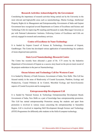 10 | Memorabilia 2021-22 Department of English, MKBU
Research Activities Acknowledged by the Government
Considering the importance of research activities being carried out by the University in the
most relevant and high-profile areas such as nanotechnology, Marine Ecology, Intellectual
Property Rights & its Management and Entrepreneurship, Government of India and Gujarat
Government have recognized several Departments as Centres of Excellence and Science and
Technology Cells for improving PG teaching and Research to make Bhavnagar University at
par with National Laboratories/ Institutes. Following Centres of Excellence and Cells are
actively engaged in research and consultancy services.
Centre of Excellence in Nano-Technology
It is funded by Gujarat Council of Science & Technology, Government of Gujarat,
Gandhinagar. The Centre has developed various application of nanotechnology by synthesis
of mono dispersed nano particles.
State Level Nanotechnology Research Centre
The Centre has recently been allocated a grant of Rs. 5.75 crores by the Industries
Department of Government of Gujarat as a success story based on the proven track record of
the projects undertaken in the past on Nanotechnology.
Ocean Science and Technology Cell for Western Coast
It in funded by Ministry of Earth Sciences, Government of India, New Delhi. This Cell has
focused mainly in the areas of Biodiversity of Coastal Ecosystem, Plankton, Ecology and
Productivity, Coastal Pollution & its Control, Microbial Ecology and Socio-Economic
aspects of Coastal Ecosystem and its management.
Entrepreneurship Development Cell
It is funded by National Science & Technology Entrepreneurship Development Board,
Government of India, New Delhi as a part of knowledge base entrepreneurship promotion.
This Cell has started entrepreneurship Promotion among the students and apart from
promotion is involved in various issues concerning the entrepreneurship in Saurashtra
Region. Cell is involved in imparting Skill Development through Science and Technology
(STST) Programmes for differently able students in the field of computer technology.
 