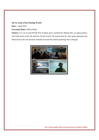 18) An Artist of the Floating World :
Date: 1 April 2022
Screening Mode: Offline Mode
Sumary: It is set in post-World War II Japan and is narrated by Masuji Ono, an aging painter,
who looks back on his life and how he has lived it. He notices how his once great
faltered since the war and how attitudes towards him and his paintings have changed.
101 | Memorabilia 2021-22 Department of English, MKBU
st of the Floating World :
Offline Mode
World War II Japan and is narrated by Masuji Ono, an aging painter,
who looks back on his life and how he has lived it. He notices how his once great
faltered since the war and how attitudes towards him and his paintings have changed.
22 Department of English, MKBU
World War II Japan and is narrated by Masuji Ono, an aging painter,
who looks back on his life and how he has lived it. He notices how his once great reputation has
faltered since the war and how attitudes towards him and his paintings have changed.
 