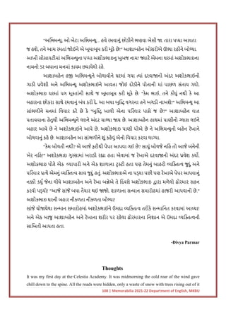 108 | Memorabilia 2021-22 Department of English, MKBU
"અિભમ યુ, ઓ બેટા અિભમ યુ... હવે રમવાનું છોડીને ભણવા બેસી . તારા પ પા આવતા
જ હશે, તને આમ રમતાં જોઈને એ બૂમાબૂમ કરી મૂકે છે!" આશાબહેન ઓસરીએ ઊભા રહીને બો યા.
આખી સોસાયટીમાં અિભમ યુના પ પા અશોકભાઇનુ ખુબજ નામ! ારે એમના ઘરમાં અશોકભાઇના
નામનો ડર બધાના મનમાં કાયમ છવાયેલો રહે.
આશાબહેન હ અિભમ યુને બોલાવીને ઘરમાં ગયા યાં દરવા ની અંદર અશોકભાઈની
ગાડી વેશી અને અિભમ યુ અશોકભાઈને આવતા જોઈ દોડીને પોતાની માં પાછળ સંતાય ગયો.
અશોકભાઇ ઘરમાં પગ મૂકતાંની સાથે જ બૂમાબૂમ કરી મૂકે છે. "કેમ ભાઈ, તને કીધું નથી કે આ
બહારના છોકરા સાથે રમવાનું બંધ કરી દે. આ બધા બુિ વગરના તને બગડી નાખશે!" અિભમ યુ આ
સાંભળીને મનમાં િવચાર કરે છે કે "બુિ ખાલી એના પિરવાર પાસે જ છે?" આશાબહેન વાત
પતાવવાના હેતુથી અિભમ યુને લઇને અંદર ચા યા ય છે. આશાબહેન હાથમાં પાણીનો લાસ લઈને
બહાર આવે છે ને અશોકભાઈને આપે છે. અશોકભાઇ પાણી પીએ છે ને અિભમ યુની બહેન રેખાને
બોલવાનું કહે છે. આશાબહેન આ સાંભળીને શું કહેવું એનો િવચાર કરવા લા યા.
"કેમ બોલતી નથી? એ આજે ફરીથી પેપર આપવા ગઈ છે? સાચું બોલજે નિહ તો આજે બંનેની
ખેર નિહ!" અશોકભાઇ ગુ સામાં બરાડી ર ા હતા એવામાં જ રેખાએ દરવા ની અંદર વેશ કય .
અશોકભાઇ પોતે એક યાપારી અને એક શાળાના ટ ટી હતા પણ તેમનું બાહરી યિ વ જુદું અને
પિરવાર યે એમનું યિ વ સાવ જુદું હતું. અશોકભાઇએ ના પ યા પછી પણ રેખાએ પેપર આપવાનું
ન ી કયુ જેના લીધે આશાબહેન અને રેખા બ ેએ તે િદવસે અશોકભાઇ ારા મળેલો ઢોરમાર સહન
કરવો પ યો! "આજે સાંજે બધા તૈયાર થઈ જો. શાળાના સ માન સમારોહમાં હાજરી આપવાની છે."
અશોકભાઇ ઘરની બહાર નીકળતા નીકળતા બો યા!
સાંજે યો યેલા સ માન સમારોહમાં અશોકભાઈને ઉમદા યિ વ તરીકે સ માિનત કરવામાં આ યા!
અને એક બાજુ આશાબહેન અને રેખાના શરીર પર રહેલા ઢોરમારના િનશાન એ ઉમદા યિ વની
સાિબતી આપતા હતા.
-Divya Parmar
Thoughts
It was my first day at the Celestia Academy. It was midmorning the cold roar of the wind gave
chill down to the spine. All the roads were hidden, only a waste of snow with trees rising out of it
 