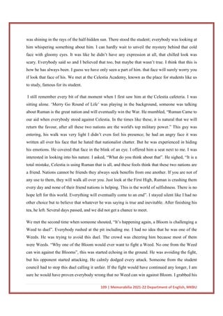 109 | Memorabilia 2021-22 Department of English, MKBU
was shining in the rays of the half-hidden sun. There stood the student; everybody was looking at
him whispering something about him. I can hardly wait to unveil the mystery behind that cold
face with gloomy eyes. It was like he didn’t have any expression at all, that chilled look was
scary. Everybody said so and I believed that too, but maybe that wasn’t true. I think that this is
how he has always been. I guess we have only seen a part of him. that face will surely worry you
if look that face of his. We met at the Celestia Academy, known as the place for students like us
to study, famous for its student.
I still remember every bit of that moment when I first saw him at the Celestia cafeteria. I was
sitting alone. ‘Merry Go Round of Life’ was playing in the background, someone was talking
about Ruman is the great nation and will eventually win the War. He mumbled, “Ruman Came to
our aid when everybody stood against Celestia. In the times like these, it is natural that we will
return the favour, after all these two nations are the world's top military power.” This guy was
entering, his walk was very light I didn’t even feel his presence; he had an angry face it was
written all over his face that he hated that nationalist chatter. But he was experienced in hiding
his emotions. He covered that face in the blink of an eye. I offered him a seat next to me. I was
interested in looking into his nature. I asked, “What do you think about that”. He sighed, “It is a
total mistake, Celestia is using Ruman that is all, and these fools think that these two nations are
a friend. Nations cannot be friends they always seek benefits from one another. If you are not of
any use to them, they will walk all over you. Just look at the First High, Ruman is crushing them
every day and none of their friend nations is helping. This is the world of selfishness. There is no
hope left for this world. Everything will eventually come to an end”. I stayed silent like I had no
other choice but to believe that whatever he was saying is true and inevitable. After finishing his
tea, he left. Several days passed, and we did not get a chance to meet.
We met the second time when someone shouted, “It’s happening again, a Bloom is challenging a
Weed to duel”. Everybody rushed at the pit including me. I had no idea that he was one of the
Weeds. He was trying to avoid this duel. The crowd was cheering him because most of them
were Weeds. “Why one of the Bloom would ever want to fight a Weed. No one from the Weed
can win against the Blooms”, this was started echoing in the ground. He was avoiding the fight,
but his opponent started attacking. He calmly dodged every attack. Someone from the student
council had to stop this duel calling it unfair. If the fight would have continued any longer, I am
sure he would have proven everybody wrong that no Weed can win against Bloom. I grabbed his
 