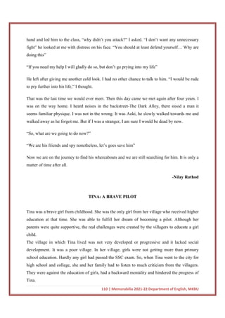 110 | Memorabilia 2021-22 Department of English, MKBU
hand and led him to the class, “why didn’t you attack?” I asked. “I don’t want any unnecessary
fight” he looked at me with distress on his face. “You should at least defend yourself… Why are
doing this”
“If you need my help I will gladly do so, but don’t go prying into my life”
He left after giving me another cold look. I had no other chance to talk to him. “I would be rude
to pry further into his life,” I thought.
That was the last time we would ever meet. Then this day came we met again after four years. I
was on the way home. I heard noises in the backstreet-The Dark Alley, there stood a man it
seems familiar physique. I was not in the wrong. It was Aoki, he slowly walked towards me and
walked away as he forgot me. But if I was a stranger, I am sure I would be dead by now.
“So, what are we going to do now?”
“We are his friends and spy nonetheless, let’s goes save him”
Now we are on the journey to find his whereabouts and we are still searching for him. It is only a
matter of time after all.
-Nilay Rathod
TINA: A BRAVE PILOT
Tina was a brave girl from childhood. She was the only girl from her village who received higher
education at that time. She was able to fulfill her dream of becoming a pilot. Although her
parents were quite supportive, the real challenges were created by the villagers to educate a girl
child.
The village in which Tina lived was not very developed or progressive and it lacked social
development. It was a poor village. In her village, girls were not getting more than primary
school education. Hardly any girl had passed the SSC exam. So, when Tina went to the city for
high school and college, she and her family had to listen to much criticism from the villagers.
They were against the education of girls, had a backward mentality and hindered the progress of
Tina.
 