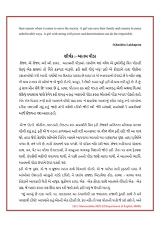 112 | Memorabilia 2021-22 Department of English, MKBU
their careers when it comes to serve the society. A girl can save their family and country in many
unbelievable ways. A girl with strong will power and determination can do the impossible.
-Khushbu Lakhupota
શીષક :- આતમ પીડા
સેજલ, એ સેજલ, અરે ઓ કાયર... આતમની પીડામાં તરબોળ થઈ ગયેલ એ દુભાગીનું િચત પોકારી
ઉ યું એક ણમાં તો િચતે કકળાટ માં યો. ફરી સહી લીધું બધું? ફરી એ કોરડાને તારા લોહીના
ટશકાઓથી રંગી આવી. વષ થી આ ઉઝરડા પાડયા છે કાયા પર એ ઝવવાનો ઈરાદો છે કે નિહ? હ
તો ઘાવ ઝાય એ પહેલાં જ એ જુનો કોરડો, ચાબુક, કે છેવટે ક મર પ ો ફરી એ ઘાવ ભરી મૂકે છે. ને તું!
તું સાવ મૌન સેવે છે? પામર છે તું, કાયર, પોતાના હક માટે લડતા નથી આવડતું એવી અભણ.િચ માં
ઊઠેલું ઘમાસાણ ણે કેમેય કરી શમતું ન હતું. બહારની પીડા કરતા ભીતરની પીડા અપાર પીડતી હતી.
એક એક િવચાર પી શરો આતમને વીંધી ર ા હતા. ને ઘવાયેલા આતમનું િધર આંસુ પે આંખોના
દિરયા છલકાવી ર ું હતું. ણે ગાંડો થયેલો દિરયો જોઈ યો. જેને બાંધવો, શમાંવવો કે અવરોધવો
આજે સેજલના વશ બહાર હતો.
એ જ કોરડો, લોહીના ટશકાઓ, ઉઝરડા યાદ અપાવીને િચત ફરી સેજલને અિતતના ઓછાયા પાછળ
ધકેલી ર ું હતું. ફરી એ જ ઘટના કાળચ ના આરે ચડી માનસપટ પર ગોળ ગોળ ફરી રહી. જો આ ઘાવ
જો, તારા જેવી કેટલીય ીઓને િવિવધ બહાને આપવામાં આવતી આ વારસાગત પું . તારા પૂવજોને
મ યા છે, તને મળે છે, તારી સંતાનને પણ મળશે. એ વંિચત નિહ રહી ય. સેજલ અરીસામાં પોતાના
હાથ, પગ, પેટ પર પડેલા ઉઝરડાઓ, ને ચાબુકના લાલચ િનશાનો જોઈ રહી. તેના પર હાથ ફેરવવા
લાગી. ઉપસેલી ભરોળો પંપાળવા લાગી, ને પછી તનની પીડા ણે મટવા લાગી, ને આતમની યાિધ,
આતમની પીડા ઉપરને ઉપર ચડતી ગઈ.
ફરી એ જ ય, એ જ ન ુજતા અડગ હાથે િવંઝાતો કોરડો, એ જ પારેવા સમી ફફડતી કાયા, ને
આંખોમાં ઉભરાતો આંસુનો ગાંડો દિરયો, ને છતાંય સ ડ િબડાયેલા હોઠ, હા યા - ચા યા વગર
કોરડાને આવકારી લેતી એ નાજુક, સુકોમળ કાયા, એક - એક કોરડા સાથે આતમને વીંધતો એક - એક
, જે બહાર કરતા પણ ઊ
ં ડા ઘાવ કરી જતો હતો, ફરી બધું જ ઉમટી આ યું.
"શું આ યું છે તારા બાપે. મા, વારસાગત આ કંગાળોની કઇ જમાતના રા ની કુંવરી સાથે તે મને
પરણાવી દીધો! આપણને હતું એકની એક દીકરી છે, કંઇ નિહ તો પણ પોતાની પાસે જે કંઈ હશે તે, અને
 
