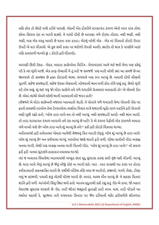 113 | Memorabilia 2021-22 Department of English, MKBU
નિહ હોય તો છેવટે માથે કરીને આપશે. એકની એક દીકરીને વારસાગત કંગાળ એનો બાપ પાંચ તોલા
સોના િસવાય કંઇ ના આપી શ ો. ને બાંધી દીધી છે આપણા ગળે રોટલા તોડવા. નથી ભણી, નથી
ગણી, બસ એક વ તુ આવડે છે ઘરના કામ કરતા.( એટલું બોલી એક - એક માં િવંઝાતો કોરડો ઉપરા
ઉપરી બે વાર વીંઝાયો. એ ફૂલ સમી કાયા પર ભરોળો ઉપસી આવી) ારેક તો થાય કે પરણીને બાઈ
નિહ કામવાળી લા યો છ
ું . ( કોરડો ફરી વીંઝાયો).
આપણી ઊ
ં ચી ઉઠક - બેઠક, અમારા સાહેબોના િમિટંગ - મેળાવડામાં આને લઈ જતી વેળા પણ કહેવું
પડે કે યાં મૂંગી મરજે, એક હરફ ઉ ચાય ને તું મરી જ સમજજે. પણ મારી બોલી ાં આ સમજે છે.આ
નવરને તો સમ ય છે ફ કોરડાની ભાષા. ભગવાને બસ પ આ યું છે, બનાવી દીધી મીણની
પૂતળી. સહેજ સમજદારી, સહેજ ઉઠવા બેસવાની, બોલવાની ભાન મળી હોત તોયે ઘણું હતું. છેવટે મૂંગી
મરે તોય ઘણું. શું થઈ ગયું જો મોટા સાહેબે તને ગળે લગાડીને ઉ સવમાં આવકારી તો? એ એમની રીત
છે. એમાં યાંથી એમને ધકેલી ભાગી આવવાની શી જ ર હતી?
(સેજલને એ મોટા સાહેબની નજરમાં ખદબદતી ગંદકી, ને પોતાને ગળે લગાડતી વેળા પોતાની પીઠ પર
ફરતી હવસથી તરબોળ તેના ટેરવાઓના પશના િવચાર મા ે થથરાવી મૂકી) વાળ પકડીને ફરી પોતાનો
ધણી પૂછી ર ો હતો, "બોલ તારા બાપે ધન તો નથી આ યું. નથી સમજદારી આપી. નથી ભાંન આપી.
તો તારા વારસાગત કંગાળ બાપાએ તને કંઇ આ યું છે ખરી? કે એ કંગાળ પેઢીની એક કંગાળને અમારા
ગળે નાખી ગયો છે? બોલ તારા બાપે શું આ યું છે તને?" કહી ફરી કોરડો િવંઝાવા લા યા.
અિતતમાંથી ફરી વતમાનમાં ખેચાઇ આવેલી સેજલનું િચત બરાડી ઉ યું. બોલ શું આ યું છે તારા બાપે!
બોલ શું આ યું છે? મન વલોવાવા લા યું, આંખોમાં ણે ભરતી ફરી વળી, પડેલા ઘાવોની પીડા અસ
બનવા લાગી, એથી પણ અસ બનવા લાગી િચતની પીડા. "બોલ શું આ યું છે તારા બાપે?” નો સવાલ
ફરી ફરી મનમાં ઘૂંટાઈને હાહાકાર મચાવવા લા યો.
યાં જ અચાનક િવંધાયેલા આતમમાંથી અ યુત છતાં મૃદુ સુધારસ ઝરણ સમી ગુંજ વહી નીકળી, આ યું
છે, મારા બાપે એવું આ યું છે જેવું બીજું કોઈ ના આપી શકે. બાર - બાર વરસથી આ કાયા પર કોરડા
વીકારવાની સહનશિ આપી છે, વષ થી બીડેલા હોઠે બધા જ આરોપો, સ ઓ, ગાળો, મેણા, ટોણા
બધું જ સાંભળી, પચાવી શકું એટલી ધીરજ આપી છે, અખંડ, અચલ મૌન આ યું છે. ને સહસા િચતમાં
શાંિત ફરી વળી. આંખોનો િસંધુ િ થર થયો હતો. આતમ મૃદુતાથી કહી ર ું હતું. ઉઠ એ કાયા, જો બહાર
મેઘરા સુધારસ વરસાવે છે. ઉઠ, તારી ભીતર ભભૂકતો હુ તા ી ઠારી નાખ. ચાલ, તારી પીડાને આ
વષામાં વહાવી દે. સૂરજના તાપે ધગધગતા િકનારા પર જેમ દિરયાની લહેર ફરીવળીને શીતળતા
 