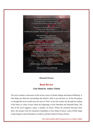 120 | Memorabilia 2021-22 Department of English, MKBU
Himanshi Parmar
Book Review
Gun Island by Amitav Ghosh
The novel contains a discussion of the serious issues of climate change and human trafficking. A
little thing can affect the surroundings that Ghosh is able to see and show us. At the first glance
we thought this novel would carry the story of "Gun" as the title written, but through the reading
of the book we come to know about the pilgrimage of Gun Merchant and Dinanath Datta. The
title of the novel suggests a place; a foundry of Venice. Where the merchant had gone from
there. His journey from his hometown Sundarban to Gun Island (Venice), Land of Palm Sugar
Candy (Egypt), Land of Kerchieves (Turkey) and then Island of Chains (Sicily).
 
