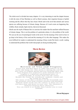 121 | Memorabilia 2021-22 Department of English, MKBU
The whole novel is divided into many chapters. It is very interesting to read the chapter because
it tells the story of Gun Merchant as well as Deen's journey, their migration because of global
warming and the effects that they have faced. Ghosh said in the novel that animals and various
species are suffering because of climate change. Because of it such events are happening like,
wildfire, flood, tornado, high wind etc, that novel discussed.
Ghosh uses the myth of Manasa Devi to convince the readers that the merchant suffered because
of climate change. This is not the problem of a particular culture, it is the problem of the world.
We can see the use of etymological words in the novel. For the meaning of the word we have to
go deep in the history of the word and the meaning of it in the other language. This makes the
novel difficult for readers to understand the meaning of those words.The book is worth reading
to understand the problems that world wide people are facing including India.
Movie Review
Dhvani Rajyaguru
 