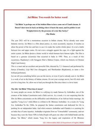 122 | Memorabilia 2021-22 Department of English, MKBU
Jai Bhim: Two words for better word
"Jai Bhim’ is perhaps one of the boldest films to have come out of Tamil cinema. It
Doesn’t dare turn its back on hitting where it hurts the most, and its politics is not
Weighed down by the presence of a star like Suriya"
-The Hindu
The year 2021 will be a momentous occasion in Indian cinema. We've already seen some
fantastic movies. Jai Bhim is a film about justice, or, more accurately, injustice. It teaches us
about the power of the law and how to use it to make the world a better place. It is not a battle
between low and upper castes. It's not even a struggle against the cops; it's a fight against the
entire system. Jai Bhim desires a better world in which humans have human rights. The film is
based on a genuine occurrence that occurred in India in 1995. Then, as a result of this
occurrence, Rajakanny's wife Senggeni filed a Habeas Corpus, which was historic in Chennai
High Court history.
This is a must and an excellent and powerful film, directed by T.J. Gnanavel and performed by
Suriya (Chandru), Liijo Mol Jose (Senggeni), and Manikandan (Rajakannu), to name a few
brilliant performers.
Let me tell you something before you see the movie, or even if you've already seen it: Jai Bhim
is a work of art in the history of Indian cinema. It's not your average movie, but it'll stick with
you for a long time. So, allow me to lead you through the film since there is a lot to learn.
The title ‘Jai Bhim’ What does it mean?
As many people are aware, Jai Bhim is a rallying cry made famous by Ambedkar, one of the
creators of the Indian Constitution and a Dalit activist. As a result, it is not surprising that the
film Jai Bhim concentrates on the difficulties and tribulations of an Adivasi Irular marriage. Jai
signifies "Long Live," while Bhim is a tribute to Dr. Bhimrao Ambedkar. As a result, it's "Long
live Ambedkar."In the 1940s, he prepared the Indian constitution and dedicated his life to
pushing for an independent India. And what connects Ambedkar and Chandru is a yearning for
an India free of caste injustice. Ambedkar originates from an "Untouchable" community, and not
because they were the finest VIPs in India.People still greet one other with folded hands and the
phrase "Jai Bhim," which means "long live the legacy and inspiration of Dr Bhimrao
 