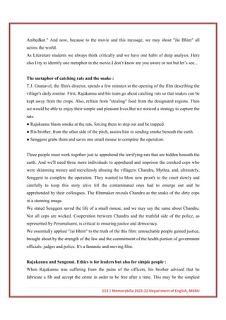123 | Memorabilia 2021-22 Department of English, MKBU
Ambedkar." And now, because to the movie and this message, we may shout "Jai Bhim" all
across the world.
As Literature students we always think critically and we have one habit of deep analysis. Here
also I try to identify one metaphor in the movie.I don’t know are you aware or not but let’s see...
The metaphor of catching rats and the snake :
T.J. Gnanavel, the film's director, spends a few minutes at the opening of the film describing the
village's daily routine. First, Rajakannu and his team go about catching rats so that snakes can be
kept away from the crops. Also, refrain from "stealing" food from the designated regions. Then
we would be able to enjoy their simple and pleasant lives.But we noticed a strategy to capture the
rats:
● Rajakunnu blasts smoke at the rats, forcing them to step out and be trapped.
● His brother, from the other side of the pitch, assists him in sending smoke beneath the earth.
● Senggeni grabs them and saves one small mouse to complete the operation.
Three people must work together just to apprehend the terrifying rats that are hidden beneath the
earth. And we'll need three more individuals to apprehend and imprison the crooked cops who
were skimming money and mercilessly abusing the villagers: Chandru, Mythra, and, ultimately,
Senggeni to complete the operation. They wanted to blow new proofs to the court slowly and
carefully to keep this story alive till the contaminated ones had to emerge out and be
apprehended by their colleagues. The filmmaker reveals Chandru as the snake of the dirty cops
in a stunning image.
We stated Senggeni saved the life of a small mouse, and we may say the same about Chandru.
Not all cops are wicked. Cooperation between Chandru and the truthful side of the police, as
represented by Perumalsami, is critical to ensuring justice and democracy.
We essentially applied "Jai Bhim" to the truth of the this film: untouchable people gained justice,
brought about by the strength of the law and the commitment of the health portion of government
officials: judges and police. It's a fantastic and moving film.
Rajakannu and Sengenni. Ethics is for leaders but also for simple people :
When Rajakannu was suffering from the pains of the officers, his brother advised that he
fabricate a fib and accept the crime in order to be free after a time. This may be the simplest
 