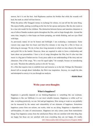 124 | Memorabilia 2021-22 Department of English, MKBU
answer, but it is not the best. And Rajakannu cautions his brother that while the wounds will
heal, the mark as a thief will last forever.
When the police offer Senggeni money in exchange for silence, we can tell her the same thing.
She rejects boldly, putting everything on the line for her spouse and justice. But she also wants to
be a true role model for her children. The distinction between heroes and nameless characters is
one of ethics.Chandru awakens spirits throughout the film, and we hope though after. Around the
same time, integrity is what keeps our hearts pumping, our minds thinking, and our eyes filled
with hope.
As previously stated, let me be honest and forthright: I am evaluating a masterpiece. Some
viewers may argue that two hours and forty-five minutes is too long for a film to focus on
delivering its message. We do, in fact, have long moments in which we may observe the simple
and joyful life in the hamlet. However, these are required in order to form a relationship and
learn about our personalities. I have a lot of songs throughout the film, but it's also true that
music is a big part of Indian movies. Every piece adds to our understanding of the story and our
characters. One of the songs, "It's a war for equal rights," for example, focuses on reawakening
our souls. "Reclaim the authority; justice is for all," he says,
It's a film that requires time to establish trust and immerse us in the tale. Perhaps the filmmaker
doesn't tell us enough about Ambedkar, the film's true inspiration. Anyway, we caught the idea
and attempted to convey it to you through our analysis.
- Riddhi Bhatt
Write your own thoughts
What is happiness?
Happiness is generally depends on our thinking.Happiness is something like our soulmate.
Happiness is like our lifeblood, it is our most valuable treasure. Happiness is within us.If we
take everything positively, we can feel and get happiness. How strong or weak we are probably
can be measured by the nature and vulnerability of our elements of happiness. Sometimes
happiness comes from our actions, our works, what we are doing. Happiness is dependent on
self-discipline, it's state of consciousness. Happiness not only comes come from materialistic
things.True happiness comes from the satisfaction.Those who are satisfied with little thing they
are happy but those are not satisfied with even everything they are not happy...It's totally
 