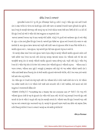 126 | Memorabilia 2021-22 Department of English, MKBU
શીષક: દેખાવ કે વભાવ?
ગુજરાતીમાં કેહવાય છે કે 'દુર થી ડુંગર રિળયામણા' એટલે દૂર રહીને કે વ તું કે યિ ત સુંદર અને સારી દેખાતી
હોય તે ન ક જઈએ તો ખરેખર માં એટલી સુંદર હોતી નથી! આજ નાં સમયમાં દેખાવની પાછળ દુિનયાએ દોટ મૂકી છે.
સારા દેખાવું એ આપણી ઓળખાણ નથી આપતું પણ આ દેખાવે લોકોના મનમાં એવી છાપ ઊભી કરી છે કે હર કોઈ કંઈ
રીતે સુંદર દેખાઈ શકે ભલે તે યિ ત પોતે તેમાં અનુકૂળતા ના અનુભવતો હોય!
આજનાં સમયમાં દેખાવના પણ બે કાર આપણે જોઈ શકીએ. પહેલું કે જે કુદરતી અને આપોઆપ સુંદર છે અને બીજું
જે સુંદર ન હોવા છતાં કુિ મ રીતે સુંદર દેખાય છે. આજની યુવા પેઢીમાં આ સુંદરતા અને દેખાવનો કંઇક અલગ જ નશો
છવાયેલો છે. મા સુંદરતા વન વવા માટે જ રી નથી હોતી! આમ તો સુંદરતાના બી બે કાર િવશે જોઈએ તો ૧.
આંત રક સુંદરતા અને ૨. બા સુંદરતા. પણ આજની યુવા પેઢી બા સુંદરતાને વધુ મહ વ આપે છે.
જો આપણે હંમેશા બા દેખાવ અને સુંદરતા પાછળ દો યા કરીશું તો આપણે યિ તની આંત રક સુંદરતાને યારેય નહ
પામી શકીએ! મા દેખાવ મહ વનો નથી હોતો.પણ આપણા વનમાં આવતા દરેક યિ તઓ સાથે જો ેમ અને
લાગણીથી વવું હોય તો આપણે યિ તની આંત રક સુંદરતાને પામતા શીખવું પડશે. જ રી નથી હોતું કે યિ ત જેવું
દેખાય છે કે યિ ત જેવું વતન કરે છે એજ તેનો વભાવ હોય! યિ તની સુંદરતા કે યિ તની કદ પતા યિ તના સારા કે
ખરાબ વભાવ, યિ તના સારા ગુણો કે અવગુણો નું માણપ નથી હોતું! જો ખરા અથમાં યિ તને પામવી હોય કે
યિ ત સાથે ેમથી વન િવતાવવું હોય તો એની આંત રક સુંદરતાને ઓળખાવી જોઈએ, નિહ કે તેના બા પને આધારે
તેની સાથે વતન કરવું જોઈએ.
દરેક યિ ત સુંદર જ દેખાતી હોય એવું જ રી નથી! દરેક યિ તમાં કોઈક ને કોઈક ખામી રહેલી હોય જ છે. જો યિ તને
ખરા અથમાં પામવી હોય ને તો યિ તને તેની ખામી સાથે અપનાવો! નિહ કે તેની ખામીઓ, તેની આદતો અને તેની
અનુકૂળતા ને બદલાવવાની કોિશશ કરો!
અં ે માં કહેવાયેલું છે કે *everything has a beauty but not everyone sees it* એટલે કે દરેક વ તુ અને
યિ તમાં સુંદરતા રહેલી છે પણ એ સુંદરતાને દરેક યિ ત જોઈ શકતા નથી. જો કોઈ વ તું આપણને દેખાવ થી સુંદર નથી
લાગતી તો દોષ એ યિ ત કે વ તુનો નિહ પણ દોષ આપણી નજરનો છે. યિ તએ બા રીતે સુંદર દેખાવાની જ ર નથી
પણ મન અને વભાવને સુંદર બનાવવાની જ ર છે. આપણે જે સુંદરતાની પાછળ ભાગી ર ા છીએ યારે ણભર ઊભા
રહીને િવચારવું જોઈએ કે દેખાવ કે વભાવ? આપણે આ બંને માંથી શું જોઈએ છે?
-Divya Parmar
 