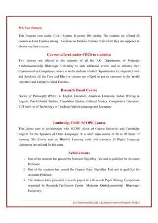 13 | Memorabilia 2021-22 Department of English, MKBU
MA New Pattern:
This Program runs under C.B.C. System. It carries 100 credits. The students are offered 20
courses as Core Courses among 12 courses as Elective Courses from which they are supposed to
choose any four courses.
Courses offered under CBCS to students:
Two courses are offered to the students of all the P.G. Departments of Maharaja
Krishnakumarsinhji Bhavnagar University to earn additional credits and to enhance their
Communicative Competence, where as to the students of other Departments (1.e. Gujarati, Hindi
and Sanskrit), all the Core and Elective courses are offered to get an exposure to the World
Literature and Literary Critical Theories.
Research Based Course
Doctor of Philosophy (Ph.D.) in English Literature, American Literature, Indian Writing in
English, Post-Colonial Studies, Translation Studies, Cultural Studies, Comparative Literature,
ELT and Use of Technology in Teaching English Language and Literature.
Cambridge ESOL SCOPE Course
This course runs in collaboration with SCOPE (Govt. of Gujarat Initiative) and Cambridge
English for the Speakers of Other Languages. It is short term course of 60 to 90 hours of
learning. The Course runs on Blended Learning mode and resources of Digital Language
Laboratory are utilized for the same.
Achievements
1. One of the students has passed the National Eligibility Test and is qualified for Assistant
Professor.
2. One of the students has passed the Gujarat State Eligibility Test and is qualified for
Assistant Professor.
3. The students have presented research papers in a Research Paper Writing Competition
organized by Research Facilitation Center Maharaja Krishnkumarsinhji Bhavnagar
University.
 