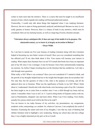133 | Memorabilia 2021-22 Department of English, MKBU
wishes to learn must take the initiative. There is a course that must be taught in an insufficient
amount of time, which expands into reading well beyond authorized content.
Trustworthy, I would only talk about things that happened when I was studying literature.
However, the text is open to being questioned, analyzed, and destroyed. Because no story is ever
really genuine or honest. However, there is a chance of truth in any narrative, which must be
considered. Here are my learning lessons, as well as a large bag of newly chiseled concepts.
"Literature always anticipates life. It does not copy it but molds it to its purpose. The
nineteenth century, as we know it, is largely an invention of Balzac."
- Oscar Wilde
So, I am here to narrate my Five year Journey of reading Literature along with how Literature
helped in becoming my new better version of myself. Have you ever considered something that
has affected you? If not, then think about it first. Your reason will increase your interest in
reading. What impact does literature have on me? If I remark that books have been an important
part of my life since I was a teenager, it may be because I have been unintentionally tempering
my memory. So, before I begin wrecking have on the literature that has molded me. Let's take a
ride through some questions.
What really is life? What is our existence? Have you ever considered it? I started to think, and
the growth of my thoughts helped lead me to the insight that thoughts alone do not produce life!
Not only that, but the question of what is life, what is the purpose of existing, and all the
upheaval drew me to literature. What was the significance of books in my life? When I think
about it, I understand I should start with when books were becoming a part of my life. Literature
has been taught to me in some form or another since I was a child through my home and my
school. I remember when I was in std 2 or 3. I used to bring books of Gujarati comics with me,
such as Panchatantra, ishapatini vato and more others. When I say I love reading, I love books,
actually I'm curious which novel will be the first to be read!!!
You are known to me today because of my activities, my presentations, my assignments,
academic works, and postings, as a student. So, whatever I am now, I am completely the result of
literature. Examining the nature and roots of my thoughts, I saw that my style of thinking had
shifted; literature tried to highlight a new awakening. During my school days and also college
days, I was a highly interested yet shy girl, as far as I recall.
 