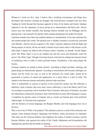 134 | Memorabilia 2021-22 Department of English, MKBU
Whenever I recall my B.A. class, I believe that a terrifying circumstance and things have
developed, that moment is hurting my thoughts. My mind becomes swamped with Aziz from
Tughlaq by Girish Karnad that becomes apparent in front of the family and friends. Santiago
imparted in me the importance of never giving up on determination and hard work. Always
choose your role models carefully, like Santiago admires baseball star Joe DiMaggio and his
playing style. I also learned to be specific while creating and picking role models for myself.
Literature includes more than only aesthetic pleasure or entertainment. It not only entertains but
also teaches people life's truths. The question now is whether Literature is exclusively concerned
with Morality. And the obvious response is 'No, Nope.' Literature addresses both the Right and
Wrong aspects of society. On the one hand, it teaches lovely moral values or life lessons; on the
other hand, it depicts the darkest side of human culture, mentality, or attitude. Arvind Adiga's
novel 'The White Tiger' is not in my syllabus but read this novel and fortunately watch the
movie,' The White Tiger,' Though it has been heavily criticized for sending the incorrect lesson
of murdering a boss in order to realize personal fortune. Nonetheless, it has many deeper life
lessons.
Literature students are trained to think critically. According to Hegel and Marx, teleology and
grand design are diametrically opposed. According to structuralism and Foucault, ideologies are
biased, and the words one uses, as well as the structures one works under, should all be
questioned as systems of control and suppression. As a result, there is a lack of order. The
student is torn between romance and reality, between order and chaos.
There is undoubtedly no scarcity of answers in the twenty-first century, but The difficulty is
definitely a lack of queries. But every time I sense a deficiency, I run to the library, and if I am
not swamped, my perusing will be mortified! Since I learned a little piece of literature, my mind
has indeed been continuously straying to study what literature in many other languages is saying.
I completed my primary course in Gujarati, and as a result, my Gujarati grew more proficient
unknowingly. As I became more acquainted
with the literature of various languages, the Bengali, Marathi, and Urdu languages drew me in
the most.
Why is one to do it? What is the purpose? This dilemma comes as a result of the instruction one
acquires when studying literature. Beginning with Dickens, reality and fantasy are separated.
Then there are the Victorian Realists, who emphasize the reality of modern existence, and the
Russian Nihilists, who question the reality of life. Finally, Modernism and Existentialism call
language into question and cast doubt on meaning.
 
