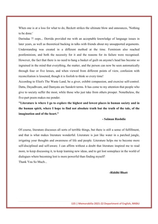 135 | Memorabilia 2021-22 Department of English, MKBU
When one is at a loss for what to do, Beckett strikes the ultimate blow and announces, 'Nothing
to be done.'
Darindaa ?! oops... Derrida provided me with an acceptable knowledge of language issues in
later years, as well as theoretical backing in talks with friends about my unsupported arguments.
Understanding was created in a different method at the time. Feminism also reached
postfeminism, and both the necessity for it and the reasons for its failure were recognised.
However, the fact that there is no need to hang a basket of guilt on anyone's head has become so
ingrained in the mind that everything, the matter, and the person can now be seen automatically
through four or five lenses, and when viewed from different points of view, confusion with
reconciliation is lessened, though it is foolish to think so every time!
According to Eliot's The Waste Land, be a giver, exhibit compassion, and exercise self-control.
Datta, Dayadhvam, and Damyata are Sanskrit terms. It has come to my attention that people who
give to society suffer the most, while those who just take from others prosper. Nonetheless, the
five-part poem makes me ponder.
"Literature is where I go to explore the highest and lowest places in human society and in
the human spirit, where I hope to find not absolute truth but the truth of the tale, of the
imagination and of the heart."
- Salman Rushdie
Of course, literature discusses all sorts of terrible things, but there is still a sense of fulfillment,
and that is what makes literature wonderful. Literature is just like water in a parched jungle,
irrigating your thoughts and awareness of life and people. Literature helps me to become more
self-disciplined and self-aware. I can affirm without a doubt that literature inspired me to read
more, to keep discussing it, to keep learning new ideas, and to get lost someplace in the world of
dialogues where becoming lost is more powerful than finding myself!
Thank You So Much...
-Riddhi Bhatt
 