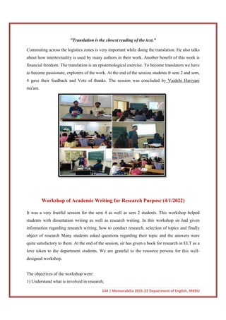 "Translation is the closest reading of the text."
Commuting across the logistics zones is very important while doing the tra
about how intertextuality is used by many authors in their work. Another benefit of this work is
financial freedom. The translation is an epistemological exercise. To become translators we have
to become passionate, explorers of the
4 gave their feedback and Vote of thanks. The session was concluded by
ma'am.
Workshop of Academic Writing for Research Purpose
It was a very fruitful session for the
students with dissertation writing as well as research writing. In this workshop sir had given
information regarding research writing, how to conduct research, selection of topics and finally
object of research Many students asked questions regarding their topic and the answers were
quite satisfactory to them. At the end of the session, sir has given a book for research in ELT as a
love token to the department students. We are grateful to the resource pe
designed workshop.
The objectives of the workshop were:
1) Understand what is involved in research;
144 | Memorabilia 2021-22 Department of English, MKBU
"Translation is the closest reading of the text."
Commuting across the logistics zones is very important while doing the tra
about how intertextuality is used by many authors in their work. Another benefit of this work is
financial freedom. The translation is an epistemological exercise. To become translators we have
to become passionate, explorers of the work. At the end of the session students fr sem 2 and sem,
4 gave their feedback and Vote of thanks. The session was concluded by
Workshop of Academic Writing for Research Purpose
It was a very fruitful session for the sem 4 as well as sem 2 students. This workshop helped
students with dissertation writing as well as research writing. In this workshop sir had given
information regarding research writing, how to conduct research, selection of topics and finally
research Many students asked questions regarding their topic and the answers were
quite satisfactory to them. At the end of the session, sir has given a book for research in ELT as a
love token to the department students. We are grateful to the resource pe
The objectives of the workshop were:
1) Understand what is involved in research;
22 Department of English, MKBU
Commuting across the logistics zones is very important while doing the translation. He also talks
about how intertextuality is used by many authors in their work. Another benefit of this work is
financial freedom. The translation is an epistemological exercise. To become translators we have
work. At the end of the session students fr sem 2 and sem,
4 gave their feedback and Vote of thanks. The session was concluded by Vaidehi Hariyani
Workshop of Academic Writing for Research Purpose (4/1/2022)
sem 4 as well as sem 2 students. This workshop helped
students with dissertation writing as well as research writing. In this workshop sir had given
information regarding research writing, how to conduct research, selection of topics and finally
research Many students asked questions regarding their topic and the answers were
quite satisfactory to them. At the end of the session, sir has given a book for research in ELT as a
love token to the department students. We are grateful to the resource persons for this well-
 