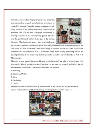 In the first session Prof.Majmudar gave very interesting
information about research and what is the importance of
research. Systematic Scientific inquiry is necessary while
doing research. If we conduct any research there must be
problems first. And for that, it requires the reading of
existing literature of the contemporary period. He also
said that good research starts with the gaps in the existing
literature. After finding the gap we have to critically read
the references and that who has done wh
conclusion of these references. And while doing a literature review we have to give our
comments and our conclusion to it. The research itself means adding something new to the
existing literature. It was a very very fruitful session for us and we are very thankful to Prof. J. P.
Majmudar sir.
The other session was on plagiarism. How do avoid plagiarism? and what is its importance of it
in research? What is qualitative research and how can we make our r
a workshop in this session. There were 5 criteria for this research...
1. Authority
2. Educational Value
3. Intent
4. Originality
5. Quality
The last session was about Citation by Vaidehi mam. In this session, we did group work
various tools of citation and learned so many new things that we weren't aware of.
146 | Memorabilia 2021-22 Department of English, MKBU
In the first session Prof.Majmudar gave very interesting
information about research and what is the importance of
research. Systematic Scientific inquiry is necessary while
doing research. If we conduct any research there must be
d for that, it requires the reading of
existing literature of the contemporary period. He also
said that good research starts with the gaps in the existing
literature. After finding the gap we have to critically read
the references and that who has done what? How did he had done? and the most important is the
conclusion of these references. And while doing a literature review we have to give our
comments and our conclusion to it. The research itself means adding something new to the
was a very very fruitful session for us and we are very thankful to Prof. J. P.
The other session was on plagiarism. How do avoid plagiarism? and what is its importance of it
in research? What is qualitative research and how can we make our research qualitative. We did
a workshop in this session. There were 5 criteria for this research...
The last session was about Citation by Vaidehi mam. In this session, we did group work
various tools of citation and learned so many new things that we weren't aware of.
22 Department of English, MKBU
at? How did he had done? and the most important is the
conclusion of these references. And while doing a literature review we have to give our
comments and our conclusion to it. The research itself means adding something new to the
was a very very fruitful session for us and we are very thankful to Prof. J. P.
The other session was on plagiarism. How do avoid plagiarism? and what is its importance of it
esearch qualitative. We did
The last session was about Citation by Vaidehi mam. In this session, we did group work on
various tools of citation and learned so many new things that we weren't aware of.
 