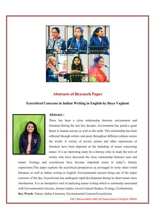 Abstracts of Research Paper
Ecocritical Concerns in Indian
Abstract :
There has been a close relationship between environment and
literature.During the last few decades, Environment has posed a great
threat to human society as well as the earth. This relationship has been
reflected through writers and poets throughout different cultures across
the world. A variety of novels, poems and other expressions of
literature have been depicted on the backdrop of issues concerning
nature. It is an interesting study for a literary cri
writers who have discussed the close relationship between man and
nature. Ecology and ecocriticism have become important terms in today
expressions.This paper explores the ecocritical perspectives as envisaged in some s
literature as well as Indian writing in English. Environmental concern being one of the major
concerns of the day, Ecocriticism has undergone rapid development during its short tenure since
introduction. It is an interpretive tool of analysing
with Environmental criticism, Animal studies, Green Cultural Studies, Ecology, Ecofeminism.
Key Words :Nature, Indian Literature, Environmental Concern,Ecocriticism.
150 | Memorabilia 2021-22 Department of English, MKBU
Abstracts of Research Paper
Ecocritical Concerns in Indian Writing in English by Daya Vaghani
Abstract :
There has been a close relationship between environment and
literature.During the last few decades, Environment has posed a great
threat to human society as well as the earth. This relationship has been
reflected through writers and poets throughout different cultures across
the world. A variety of novels, poems and other expressions of
literature have been depicted on the backdrop of issues concerning
nature. It is an interesting study for a literary critic to study the texts of
writers who have discussed the close relationship between man and
nature. Ecology and ecocriticism have become important terms in today
expressions.This paper explores the ecocritical perspectives as envisaged in some s
literature as well as Indian writing in English. Environmental concern being one of the major
concerns of the day, Ecocriticism has undergone rapid development during its short tenure since
introduction. It is an interpretive tool of analysing nature writing which is commonly associated
with Environmental criticism, Animal studies, Green Cultural Studies, Ecology, Ecofeminism.
:Nature, Indian Literature, Environmental Concern,Ecocriticism.
22 Department of English, MKBU
Writing in English by Daya Vaghani
There has been a close relationship between environment and
literature.During the last few decades, Environment has posed a great
threat to human society as well as the earth. This relationship has been
reflected through writers and poets throughout different cultures across
the world. A variety of novels, poems and other expressions of
literature have been depicted on the backdrop of issues concerning
tic to study the texts of
writers who have discussed the close relationship between man and
nature. Ecology and ecocriticism have become important terms in today‟s literary
expressions.This paper explores the ecocritical perspectives as envisaged in some select world
literature as well as Indian writing in English. Environmental concern being one of the major
concerns of the day, Ecocriticism has undergone rapid development during its short tenure since
nature writing which is commonly associated
with Environmental criticism, Animal studies, Green Cultural Studies, Ecology, Ecofeminism.
:Nature, Indian Literature, Environmental Concern,Ecocriticism.
 