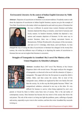 Envirocentric Literatre: In the context of Ind
Abstract : Depiction of ecocriticism in literature is an ancient tradition. If anybody wants to talk
about the depiction of ecocriticism in Indian English literature, anyone can give the example of
Toru Dutt. Ecocriticism is the matter which was depicted in each and every piece of literature but
the way is different. In ancient times western literature and Indian
literature depicted this thing as romantic, some kind of sensuous and
lovely manner. In Sanskrit li
serious and romantic depiction of literature. In this same way in
western literature, there was a literary movement known as
Romanticism, William Wordsworth is the pioneer of this movement,
and later on S.T. Coleridge,
changed the way of seeing the idea of ecocriticism in literature has changed. In the twenty
century, the writer has different ways of looking at or depicting the matter of ecocriticism in
literature but one can not neglect that literature is ecocentric.
Struggles of Transgender in Arundhati
Utmost Happiness
Abstract:
Happiness deals with several issues. Th
of transgender, as observed in the novel with the character of Anjum, a
transgender. This paper tells how the first person to accept the child is
mother, father, and then comes the society. But in most of the
transgender cas
then the society. So, in this way the third gender becomes "Other", the
marginalized, subaltern, colonized in one way or the other. It's very
difficult for humans to survive when being neglected by o
parents or forced by them to follow some basic laws of society. This is the sad reality of
contemporary society. Here literature has become the true mirror of the society that shows the
real picture. The role of the writer is to bring into light t
and society, especially to give voice to the voiceless, and here the writer Arundhati Roy succeeds
in doing so.
151 | Memorabilia 2021-22 Department of English, MKBU
re: In the context of Indian English Literature by Nidhi
Jethava
Depiction of ecocriticism in literature is an ancient tradition. If anybody wants to talk
about the depiction of ecocriticism in Indian English literature, anyone can give the example of
Ecocriticism is the matter which was depicted in each and every piece of literature but
the way is different. In ancient times western literature and Indian
literature depicted this thing as romantic, some kind of sensuous and
lovely manner. In Sanskrit literature, Kalidas has depicted a very
serious and romantic depiction of literature. In this same way in
western literature, there was a literary movement known as
Romanticism, William Wordsworth is the pioneer of this movement,
and later on S.T. Coleridge, John Keats, and Lord Byron. As time
changed the way of seeing the idea of ecocriticism in literature has changed. In the twenty
century, the writer has different ways of looking at or depicting the matter of ecocriticism in
t neglect that literature is ecocentric.
Struggles of Transgender in Arundhati Roy's novel The Ministry of the
Utmost Happiness by Khushbu Lakhupota
Abstract: Arundhati Roy's 2017 novel The Ministry of the Utmost
Happiness deals with several issues. This paper analyzes the struggles
of transgender, as observed in the novel with the character of Anjum, a
transgender. This paper tells how the first person to accept the child is
mother, father, and then comes the society. But in most of the
transgender cases, children are neglected by their own family first and
then the society. So, in this way the third gender becomes "Other", the
marginalized, subaltern, colonized in one way or the other. It's very
difficult for humans to survive when being neglected by o
parents or forced by them to follow some basic laws of society. This is the sad reality of
contemporary society. Here literature has become the true mirror of the society that shows the
real picture. The role of the writer is to bring into light the problems, pains, sufferings of people
and society, especially to give voice to the voiceless, and here the writer Arundhati Roy succeeds
22 Department of English, MKBU
ian English Literature by Nidhi
Depiction of ecocriticism in literature is an ancient tradition. If anybody wants to talk
about the depiction of ecocriticism in Indian English literature, anyone can give the example of
Ecocriticism is the matter which was depicted in each and every piece of literature but
the way is different. In ancient times western literature and Indian
literature depicted this thing as romantic, some kind of sensuous and
terature, Kalidas has depicted a very
serious and romantic depiction of literature. In this same way in
western literature, there was a literary movement known as
Romanticism, William Wordsworth is the pioneer of this movement,
John Keats, and Lord Byron. As time
changed the way of seeing the idea of ecocriticism in literature has changed. In the twenty-first
century, the writer has different ways of looking at or depicting the matter of ecocriticism in
Roy's novel The Ministry of the
by Khushbu Lakhupota
Arundhati Roy's 2017 novel The Ministry of the Utmost
is paper analyzes the struggles
of transgender, as observed in the novel with the character of Anjum, a
transgender. This paper tells how the first person to accept the child is
mother, father, and then comes the society. But in most of the
es, children are neglected by their own family first and
then the society. So, in this way the third gender becomes "Other", the
marginalized, subaltern, colonized in one way or the other. It's very
difficult for humans to survive when being neglected by one's own
parents or forced by them to follow some basic laws of society. This is the sad reality of
contemporary society. Here literature has become the true mirror of the society that shows the
he problems, pains, sufferings of people
and society, especially to give voice to the voiceless, and here the writer Arundhati Roy succeeds
 