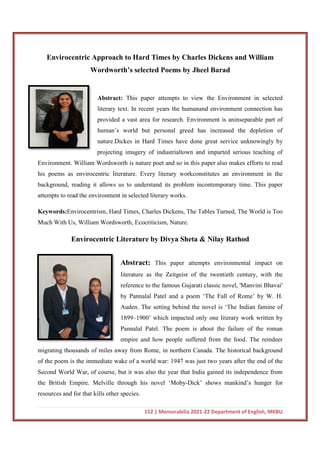 Envirocentric Approach to Hard Times by Charles Dickens and William
Wordworth’s selected Poems by Jheel
Abstract:
literary text. In recent years the humanand environment connection has
provided a vast area for research. Environment is aninseparable part of
human’s world but personal greed has
nature.Dickes in Hard Times have done great service unknowingly by
projecting imagery of industrialtown and imparted serious teaching of
Environment. William Wordsworth is nature poet and so in this paper also makes efforts to re
his poems as envirocentric literature. Every literary workconstitutes an environment in the
background, reading it allows us to understand its problem incontemporary time. This paper
attempts to read the environment in selected literary works.
Keywords:Envirocentrism, Hard Times, Charles Dickens, The Tables Turned, The World is Too
Much With Us, William Wordsworth, Ecocriticism, Nature.
Envirocentric Literature by Divya Sheta & Nilay Rathod
migrating thousands of miles away from Rome, in northern Canada. The historical backgrou
of the poem is the immediate wake of a world war: 1947 was just two years after the end of the
Second World War, of course, but it was also the year that India gained its independence from
the British Empire. Melville through his novel ‘Moby
resources and for that kills other species.
152 | Memorabilia 2021-22 Department of English, MKBU
Envirocentric Approach to Hard Times by Charles Dickens and William
Wordworth’s selected Poems by Jheel Barad
Abstract: This paper attempts to view the Environment in selected
literary text. In recent years the humanand environment connection has
provided a vast area for research. Environment is aninseparable part of
human’s world but personal greed has increased the depletion of
nature.Dickes in Hard Times have done great service unknowingly by
projecting imagery of industrialtown and imparted serious teaching of
Environment. William Wordsworth is nature poet and so in this paper also makes efforts to re
his poems as envirocentric literature. Every literary workconstitutes an environment in the
background, reading it allows us to understand its problem incontemporary time. This paper
attempts to read the environment in selected literary works.
Envirocentrism, Hard Times, Charles Dickens, The Tables Turned, The World is Too
Us, William Wordsworth, Ecocriticism, Nature.
Envirocentric Literature by Divya Sheta & Nilay Rathod
Abstract: This paper attempts environmental impact on
literature as the Zeitgeist of the twentieth century, with the
reference to the famous Gujarati classic novel, 'Manvini Bhavai'
by Pannalal Patel and a poem ‘The Fall of Rome’ by W. H.
Auden. The setting behind the novel is ‘The Indian famine of
1899–1900’ which impacted only one literary work written by
Pannalal Patel. The poem is about the failure of the roman
empire and how people suffered from the food. The reindeer
migrating thousands of miles away from Rome, in northern Canada. The historical backgrou
of the poem is the immediate wake of a world war: 1947 was just two years after the end of the
Second World War, of course, but it was also the year that India gained its independence from
the British Empire. Melville through his novel ‘Moby-Dick’ shows mankind’s hunger for
resources and for that kills other species.
22 Department of English, MKBU
Envirocentric Approach to Hard Times by Charles Dickens and William
Barad
This paper attempts to view the Environment in selected
literary text. In recent years the humanand environment connection has
provided a vast area for research. Environment is aninseparable part of
increased the depletion of
nature.Dickes in Hard Times have done great service unknowingly by
projecting imagery of industrialtown and imparted serious teaching of
Environment. William Wordsworth is nature poet and so in this paper also makes efforts to read
his poems as envirocentric literature. Every literary workconstitutes an environment in the
background, reading it allows us to understand its problem incontemporary time. This paper
Envirocentrism, Hard Times, Charles Dickens, The Tables Turned, The World is Too
Envirocentric Literature by Divya Sheta & Nilay Rathod
This paper attempts environmental impact on
literature as the Zeitgeist of the twentieth century, with the
reference to the famous Gujarati classic novel, 'Manvini Bhavai'
by Pannalal Patel and a poem ‘The Fall of Rome’ by W. H.
Auden. The setting behind the novel is ‘The Indian famine of
which impacted only one literary work written by
Pannalal Patel. The poem is about the failure of the roman
empire and how people suffered from the food. The reindeer
migrating thousands of miles away from Rome, in northern Canada. The historical background
of the poem is the immediate wake of a world war: 1947 was just two years after the end of the
Second World War, of course, but it was also the year that India gained its independence from
mankind’s hunger for
 