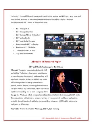 University). Around 200 participants participated in this seminar and 49 Papers were presented.
This seminar proposed to discuss and explore transition in teaching English Language.
The Themes and Sub Themes of the seminar were :
 ELT through ICT
 ELT through Literature
 ELT through Mobile Technology
 ELT and webtools
 ELT and Global Scenario
 Innovations in ELT evaluation
 Problems of ELT in India
 Prospects of ELT in India
 Any other related topic
Abstracts of Research Paper
ELT and Mobile Technology by Jheel Barad
Abstract: This paper presentation deals with ELT
and Mobile Technology. One cannot gain fluency
overany language through only understanding; self
learning is essential. Today, technology has
self-learning tools which stay with us in our
pockets, mobile. Mobile technology lets us
self-pace without any time barrier. There are various
web tools which help one to learn
the app like WhatsApp which is r
This presentation will attempt to give an overview of various mobile tool
available for self-learning. It will also give some ideas to improve LSRW
preference to WhatsApp.
Keywords - Web tools, Mobile, WhatsApp, LSRW, Self
154 | Memorabilia 2021-22 Department of English, MKBU
University). Around 200 participants participated in this seminar and 49 Papers were presented.
This seminar proposed to discuss and explore transition in teaching English Language.
s and Sub Themes of the seminar were :
ELT through Literature
ELT through Mobile Technology
and Global Scenario
Innovations in ELT evaluation
Problems of ELT in India
Prospects of ELT in India
pic
Abstracts of Research Paper
ELT and Mobile Technology by Jheel Barad
This paper presentation deals with ELT
and Mobile Technology. One cannot gain fluency
overany language through only understanding; self-
technology has gifted
learning tools which stay with us in our
pockets, mobile. Mobile technology lets us learn at
pace without any time barrier. There are various
web tools which help one to learn a language. How
the app like WhatsApp which is regularly used can be used effectively to enhance LSRW skills.
This presentation will attempt to give an overview of various mobile tool-based applications
learning. It will also give some ideas to improve LSRW skills with special
Web tools, Mobile, WhatsApp, LSRW, Self- learning
22 Department of English, MKBU
University). Around 200 participants participated in this seminar and 49 Papers were presented.
This seminar proposed to discuss and explore transition in teaching English Language.
enhance LSRW skills.
based applications
skills with special
 