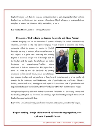 English from any book then it is only one particular medium to learn language but when we learn
English from mobile then we have a variety of mediums. Mobile allows us to move easily from
one place to another and it is about ability and mobility to use it.
Key words : Mobile , tradition , Internet, Dictionary
Problems of ELT in India by Aamena Rangwala and Divya Parmar
Abstract Language acts as an instrument to express effectively in various communicative
situations.However,it is the very second language which requires a
systematic effort to acquire or master it. English
language teaching to students whose native
not English is a great dare .Teaching and learning
English in India has always been a challenge, both for
the teachers and the taught. But challenges are neither
frustrating nor overwhelming.Teaching without
challenges is dull and unproductive. The paper aims to
focus on some of the key objectives by creating
awareness on the current trends, issues and challenges
that language teachers and learners have to face. Several obstacles such as a big number of
students in the classroom, rural background, lack of motivation and confidence, illiteracy,
inability to read and write, inappropriate and impractical curriculum, lack of participati
response and above all unavailability of trained and qualified teachers make the entire process
of implementing quality education and skill orientation futile.India is a developing country and
the teaching of English has become a real challenge
English language teaching till date.
Keywords:- Lack of vocabulary,lack of motivation, lack of discipline, use of mother tongue.
English learning through literature with reference to language skills,areas,
156 | Memorabilia 2021-22 Department of English, MKBU
then it is only one particular medium to learn language but when we learn
English from mobile then we have a variety of mediums. Mobile allows us to move easily from
one place to another and it is about ability and mobility to use it.
, tradition , Internet, Dictionary
Problems of ELT in India by Aamena Rangwala and Divya Parmar
Language acts as an instrument to express effectively in various communicative
situations.However,it is the very second language which requires a
systematic effort to acquire or master it. English
language teaching to students whose native language is
not English is a great dare .Teaching and learning
English in India has always been a challenge, both for
aught. But challenges are neither
frustrating nor overwhelming.Teaching without
challenges is dull and unproductive. The paper aims to
focus on some of the key objectives by creating
awareness on the current trends, issues and challenges
hers and learners have to face. Several obstacles such as a big number of
students in the classroom, rural background, lack of motivation and confidence, illiteracy,
inability to read and write, inappropriate and impractical curriculum, lack of participati
response and above all unavailability of trained and qualified teachers make the entire process
of implementing quality education and skill orientation futile.India is a developing country and
the teaching of English has become a real challenge right from the beginning of the history of
English language teaching till date.
Lack of vocabulary,lack of motivation, lack of discipline, use of mother tongue.
English learning through literature with reference to language skills,areas,
and more Himanshi Parmar
22 Department of English, MKBU
then it is only one particular medium to learn language but when we learn
English from mobile then we have a variety of mediums. Mobile allows us to move easily from
Problems of ELT in India by Aamena Rangwala and Divya Parmar
Language acts as an instrument to express effectively in various communicative
situations.However,it is the very second language which requires a conscious and intent,
hers and learners have to face. Several obstacles such as a big number of
students in the classroom, rural background, lack of motivation and confidence, illiteracy,
inability to read and write, inappropriate and impractical curriculum, lack of participation and
response and above all unavailability of trained and qualified teachers make the entire process
of implementing quality education and skill orientation futile.India is a developing country and
right from the beginning of the history of
Lack of vocabulary,lack of motivation, lack of discipline, use of mother tongue.
English learning through literature with reference to language skills,areas,
 
