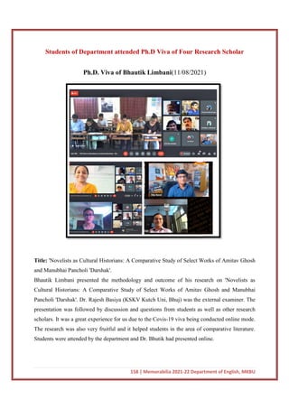 Students of Department attended Ph.D Viva of Four Research Scholar
Ph.D. Viva of Bhautik Limbani
Title: 'Novelists as Cultural Historians: A Comparative Study of Select Works of Amitav Ghosh
and Manubhai Pancholi 'Darshak'.
Bhautik Limbani presented the methodology and outcome of his research on 'Novelists as
Cultural Historians: A Comparative Study of
Pancholi 'Darshak'. Dr. Rajesh Basiya (KSKV Kutch Uni, Bhuj) was the external examiner. The
presentation was followed by discussion and questions from students as well as other research
scholars. It was a great experience for us due to the Covis
The research was also very fruitful and it helped students in the area of comparative literature.
Students were attended by the department and Dr. Bhutik had presented online.
158 | Memorabilia 2021-22 Department of English, MKBU
Students of Department attended Ph.D Viva of Four Research Scholar
Ph.D. Viva of Bhautik Limbani(11/08/2021)
'Novelists as Cultural Historians: A Comparative Study of Select Works of Amitav Ghosh
and Manubhai Pancholi 'Darshak'.
Bhautik Limbani presented the methodology and outcome of his research on 'Novelists as
Cultural Historians: A Comparative Study of Select Works of Amitav Ghosh and Manubhai
Pancholi 'Darshak'. Dr. Rajesh Basiya (KSKV Kutch Uni, Bhuj) was the external examiner. The
presentation was followed by discussion and questions from students as well as other research
erience for us due to the Covis-19 viva being conducted online mode.
The research was also very fruitful and it helped students in the area of comparative literature.
Students were attended by the department and Dr. Bhutik had presented online.
22 Department of English, MKBU
Students of Department attended Ph.D Viva of Four Research Scholar
(11/08/2021)
'Novelists as Cultural Historians: A Comparative Study of Select Works of Amitav Ghosh
Bhautik Limbani presented the methodology and outcome of his research on 'Novelists as
Select Works of Amitav Ghosh and Manubhai
Pancholi 'Darshak'. Dr. Rajesh Basiya (KSKV Kutch Uni, Bhuj) was the external examiner. The
presentation was followed by discussion and questions from students as well as other research
19 viva being conducted online mode.
The research was also very fruitful and it helped students in the area of comparative literature.
Students were attended by the department and Dr. Bhutik had presented online.
 