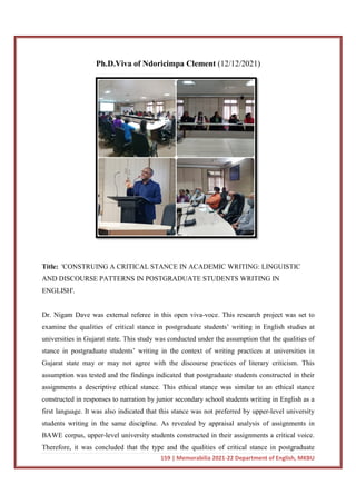 Ph.D.Viva
Title: 'CONSTRUING A CRITICAL STANCE IN ACADEMIC WRITING: LINGUISTIC
AND DISCOURSE PATTERNS IN POSTGRADUATE STUDENTS WRITING IN
ENGLISH'.
Dr. Nigam Dave was external referee in this open viva
examine the qualities of critical stance in postgraduate students’ writing in English studies at
universities in Gujarat state. This study was conducted under the
stance in postgraduate students’ writing in the context of writing practices at universities in
Gujarat state may or may not agree with the discourse practices of literary criticism. This
assumption was tested and the findi
assignments a descriptive ethical stance. This ethical stance was similar to an ethical stance
constructed in responses to narration by junior secondary school students writing in English as a
first language. It was also indicated that this stance was not preferred by upper
students writing in the same discipline. As revealed by appraisal analysis of assignments in
BAWE corpus, upper-level university students constructed in their
Therefore, it was concluded that the type and the qualities of critical stance in postgraduate
159 | Memorabilia 2021-22 Department of English, MKBU
Ph.D.Viva of Ndoricimpa Clement (12/12/2021)
'CONSTRUING A CRITICAL STANCE IN ACADEMIC WRITING: LINGUISTIC
AND DISCOURSE PATTERNS IN POSTGRADUATE STUDENTS WRITING IN
Dr. Nigam Dave was external referee in this open viva-voce. This research project was set to
examine the qualities of critical stance in postgraduate students’ writing in English studies at
universities in Gujarat state. This study was conducted under the assumption that the qualities of
stance in postgraduate students’ writing in the context of writing practices at universities in
Gujarat state may or may not agree with the discourse practices of literary criticism. This
assumption was tested and the findings indicated that postgraduate students constructed in their
assignments a descriptive ethical stance. This ethical stance was similar to an ethical stance
constructed in responses to narration by junior secondary school students writing in English as a
irst language. It was also indicated that this stance was not preferred by upper
students writing in the same discipline. As revealed by appraisal analysis of assignments in
level university students constructed in their assignments a critical voice.
Therefore, it was concluded that the type and the qualities of critical stance in postgraduate
22 Department of English, MKBU
12/12/2021)
'CONSTRUING A CRITICAL STANCE IN ACADEMIC WRITING: LINGUISTIC
AND DISCOURSE PATTERNS IN POSTGRADUATE STUDENTS WRITING IN
voce. This research project was set to
examine the qualities of critical stance in postgraduate students’ writing in English studies at
assumption that the qualities of
stance in postgraduate students’ writing in the context of writing practices at universities in
Gujarat state may or may not agree with the discourse practices of literary criticism. This
ngs indicated that postgraduate students constructed in their
assignments a descriptive ethical stance. This ethical stance was similar to an ethical stance
constructed in responses to narration by junior secondary school students writing in English as a
irst language. It was also indicated that this stance was not preferred by upper-level university
students writing in the same discipline. As revealed by appraisal analysis of assignments in
assignments a critical voice.
Therefore, it was concluded that the type and the qualities of critical stance in postgraduate
 
