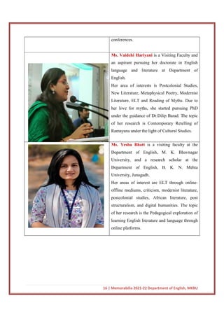 16 | Memorabilia 2021-22 Department of English, MKBU
conferences.
Ms. Vaidehi Hariyani is a Visiting Faculty and
an aspirant pursuing her doctorate in English
language and literature at Department of
English.
Her area of interests is Postcolonial Studies,
New Literature, Metaphysical Poetry, Modernist
Literature, ELT and Reading of Myths. Due to
her love for myths, she started pursuing PhD
under the guidance of Dr.Dilip Barad. The topic
of her research is Contemporary Retelling of
Ramayana under the light of Cultural Studies.
Ms. Yesha Bhatt is a visiting faculty at the
Department of English, M. K. Bhavnagar
University, and a research scholar at the
Department of English, B. K. N. Mehta
University, Junagadh.
Her areas of interest are ELT through online-
offline mediums, criticism, modernist literature,
postcolonial studies, African literature, post
structuralism, and digital humanities. The topic
of her research is the Pedagogical exploration of
learning English literature and language through
online platforms.
 