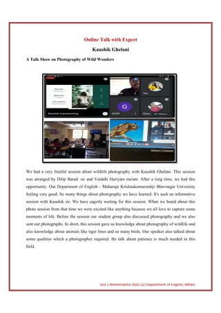 A Talk Show on Photography of Wild Wonders
We had a very fruitful session about wildlife photography with Kaushik Ghelani. This session
was arranged by Dilip Barad
opportunity. Out Department of English
feeling very good. So many things about photography we have learned. It's such an informative
session with Kaushik sir. We have eagerly waiting for this session. When we heard about this
photo session from that time we were excited like an
moments of life. Before the session our student group also discussed photography and we also
sent our photographs. In short, this session gave us knowledge about photography of wildlife and
also knowledge about animals like tiger lines and so many birds. Our speaker also talked about
some qualities which a photographer required.
field.
163 | Memorabilia 2021-22 Department of English, MKBU
Online Talk with Expert
Kaushik Ghelani
A Talk Show on Photography of Wild Wonders
had a very fruitful session about wildlife photography with Kaushik Ghelani. This session
was arranged by Dilip Barad sir and Vaidehi Hariyani ma'am. After a long time, we had this
opportunity. Out Department of English - Maharaja Krishnakumarsinhji Bhav
feeling very good. So many things about photography we have learned. It's such an informative
session with Kaushik sir. We have eagerly waiting for this session. When we heard about this
photo session from that time we were excited like anything because we all love to capture some
moments of life. Before the session our student group also discussed photography and we also
sent our photographs. In short, this session gave us knowledge about photography of wildlife and
imals like tiger lines and so many birds. Our speaker also talked about
which a photographer required. He talk about patience is
22 Department of English, MKBU
had a very fruitful session about wildlife photography with Kaushik Ghelani. This session
sir and Vaidehi Hariyani ma'am. After a long time, we had this
Maharaja Krishnakumarsinhji Bhavnagar University
feeling very good. So many things about photography we have learned. It's such an informative
session with Kaushik sir. We have eagerly waiting for this session. When we heard about this
ything because we all love to capture some
moments of life. Before the session our student group also discussed photography and we also
sent our photographs. In short, this session gave us knowledge about photography of wildlife and
imals like tiger lines and so many birds. Our speaker also talked about
He talk about patience is much needed in this
 