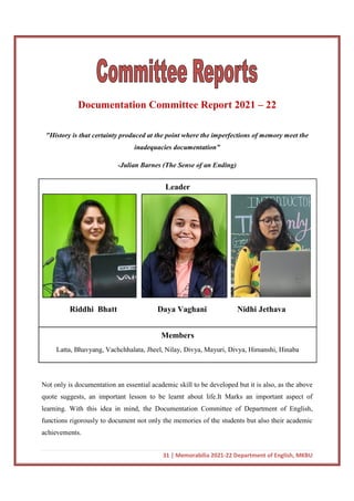 31 | Memorabilia 2021-22 Department of English, MKBU
Documentation Committee Report 2021 – 22
"History is that certainty produced at the point where the imperfections of memory meet the
inadequacies documentation”
-Julian Barnes (The Sense of an Ending)
Leader
Riddhi Bhatt Daya Vaghani Nidhi Jethava
Members
Latta, Bhavyang, Vachchhalata, Jheel, Nilay, Divya, Mayuri, Divya, Himanshi, Hinaba
Not only is documentation an essential academic skill to be developed but it is also, as the above
quote suggests, an important lesson to be learnt about life.It Marks an important aspect of
learning. With this idea in mind, the Documentation Committee of Department of English,
functions rigorously to document not only the memories of the students but also their academic
achievements.
 