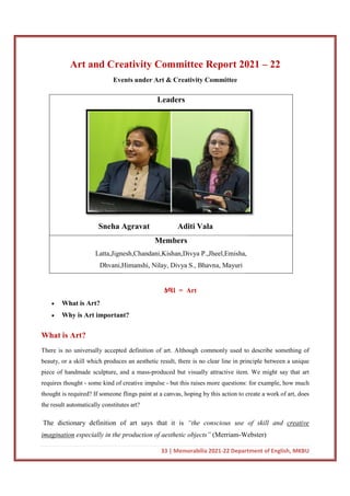 Art and Creativity Committee Report 2021
Events under Art & Creativity Committee
Sneha Agravat
Latta,Jignesh,Chandani,Kishan,Divya P.,Jheel,Emisha,
Dhvani,Himanshi, Nilay, Divya S., Bhavna, Mayuri
 What is Art?
 Why is Art important?
What is Art?
There is no universally accepted definition of art. Although commonly used to describe something of
beauty, or a skill which produces an aesthetic result, there is no clear line in principle between a unique
piece of handmade sculpture, and a mass
requires thought - some kind of creative impulse
thought is required? If someone flings paint at a canvas, hoping by this action to create a work o
the result automatically constitutes
The dictionary definition of art says that it is
imagination especially in the production of aesthetic objects”
33 | Memorabilia 2021-22 Department of English, MKBU
Art and Creativity Committee Report 2021
Events under Art & Creativity Committee
Leaders
Sneha Agravat Aditi Vala
Members
Latta,Jignesh,Chandani,Kishan,Divya P.,Jheel,Emisha,
Dhvani,Himanshi, Nilay, Divya S., Bhavna, Mayuri
કલા = Art
important?
There is no universally accepted definition of art. Although commonly used to describe something of
beauty, or a skill which produces an aesthetic result, there is no clear line in principle between a unique
piece of handmade sculpture, and a mass-produced but visually attractive item. We might say that art
some kind of creative impulse - but this raises more questions: for example, how much
thought is required? If someone flings paint at a canvas, hoping by this action to create a work o
result automatically constitutes art?
The dictionary definition of art says that it is “the conscious use of skill and
in the production of aesthetic objects” (Merriam-Webster)
22 Department of English, MKBU
Art and Creativity Committee Report 2021 – 22
Latta,Jignesh,Chandani,Kishan,Divya P.,Jheel,Emisha,
There is no universally accepted definition of art. Although commonly used to describe something of
beauty, or a skill which produces an aesthetic result, there is no clear line in principle between a unique
but visually attractive item. We might say that art
but this raises more questions: for example, how much
thought is required? If someone flings paint at a canvas, hoping by this action to create a work of art, does
“the conscious use of skill and creative
Webster)
 