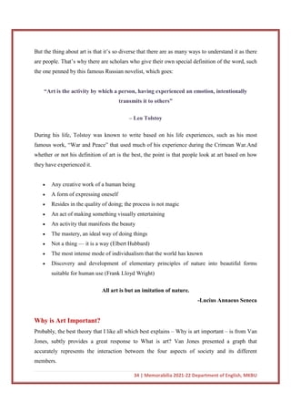 34 | Memorabilia 2021-22 Department of English, MKBU
But the thing about art is that it’s so diverse that there are as many ways to understand it as there
are people. That’s why there are scholars who give their own special definition of the word, such
the one penned by this famous Russian novelist, which goes:
“Art is the activity by which a person, having experienced an emotion, intentionally
transmits it to others”
– Leo Tolstoy
During his life, Tolstoy was known to write based on his life experiences, such as his most
famous work, “War and Peace” that used much of his experience during the Crimean War.And
whether or not his definition of art is the best, the point is that people look at art based on how
they have experienced it.
 Any creative work of a human being
 A form of expressing oneself
 Resides in the quality of doing; the process is not magic
 An act of making something visually entertaining
 An activity that manifests the beauty
 The mastery, an ideal way of doing things
 Not a thing — it is a way (Elbert Hubbard)
 The most intense mode of individualism that the world has known
 Discovery and development of elementary principles of nature into beautiful forms
suitable for human use (Frank Lloyd Wright)
All art is but an imitation of nature.
-Lucius Annaeus Seneca
Why is Art Important?
Probably, the best theory that I like all which best explains – Why is art important – is from Van
Jones, subtly provides a great response to What is art? Van Jones presented a graph that
accurately represents the interaction between the four aspects of society and its different
members.
 