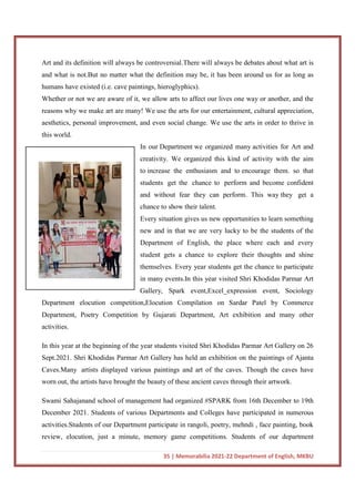 35 | Memorabilia 2021-22 Department of English, MKBU
Art and its definition will always be controversial.There will always be debates about what art is
and what is not.But no matter what the definition may be, it has been around us for as long as
humans have existed (i.e. cave paintings, hieroglyphics).
Whether or not we are aware of it, we allow arts to affect our lives one way or another, and the
reasons why we make art are many! We use the arts for our entertainment, cultural appreciation,
aesthetics, personal improvement, and even social change. We use the arts in order to thrive in
this world.
In our Department we organized many activities for Art and
creativity. We organized this kind of activity with the aim
to increase the enthusiasm and to encourage them. so that
students get the chance to perform and become confident
and without fear they can perform. This way they get a
chance to show their talent.
Every situation gives us new opportunities to learn something
new and in that we are very lucky to be the students of the
Department of English, the place where each and every
student gets a chance to explore their thoughts and shine
themselves. Every year students get the chance to participate
in many events.In this year visited Shri Khodidas Parmar Art
Gallery, Spark event,Excel_expression event, Sociology
Department elocution competition,Elocution Compilation on Sardar Patel by Commerce
Department, Poetry Competition by Gujarati Department, Art exhibition and many other
activities.
In this year at the beginning of the year students visited Shri Khodidas Parmar Art Gallery on 26
Sept.2021. Shri Khodidas Parmar Art Gallery has held an exhibition on the paintings of Ajanta
Caves.Many artists displayed various paintings and art of the caves. Though the caves have
worn out, the artists have brought the beauty of these ancient caves through their artwork.
Swami Sahajanand school of management had organized #SPARK from 16th December to 19th
December 2021. Students of various Departments and Colleges have participated in numerous
activities.Students of our Department participate in rangoli, poetry, mehndi , face painting, book
review, elocution, just a minute, memory game competitions. Students of our department
 